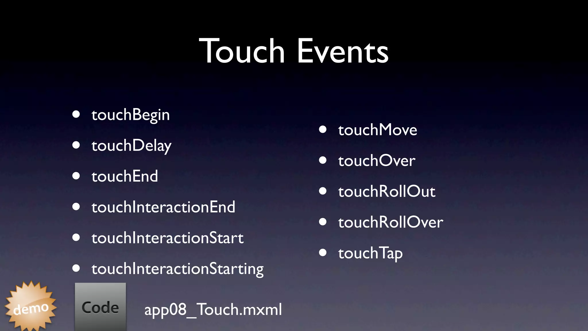 Touch Events
•   touchBegin
                               •   touchMove
•   touchDelay
                               •   touchOver
•   touchEnd
                               •   touchRollOut
•   touchInteractionEnd
                               •   touchRollOver
•   touchInteractionStart
                               •   touchTap
•   touchInteractionStarting

           app08_Touch.mxml
 