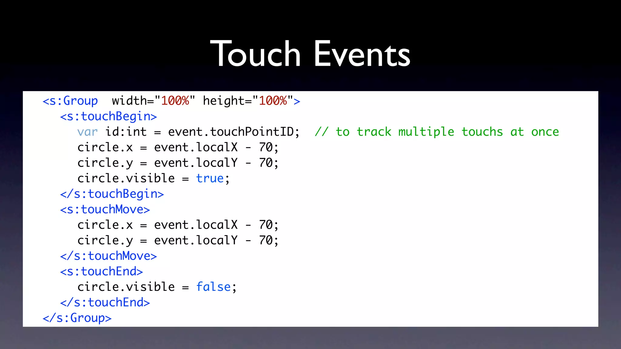 Touch Events
	   <s:Group width="100%" height="100%">
	   	 <s:touchBegin>
	   	 	 var id:int = event.touchPointID;   // to track multiple touchs at once
	   	 	 circle.x = event.localX - 70;
	   	 	 circle.y = event.localY - 70;
	   	 	 circle.visible = true;
	   	 </s:touchBegin>
	   	 <s:touchMove>
	   	 	 circle.x = event.localX - 70;
	   	 	 circle.y = event.localY - 70;
	   	 </s:touchMove>
	   	 <s:touchEnd>
	   	 	 circle.visible = false;
	   	 </s:touchEnd>
	   </s:Group>
 