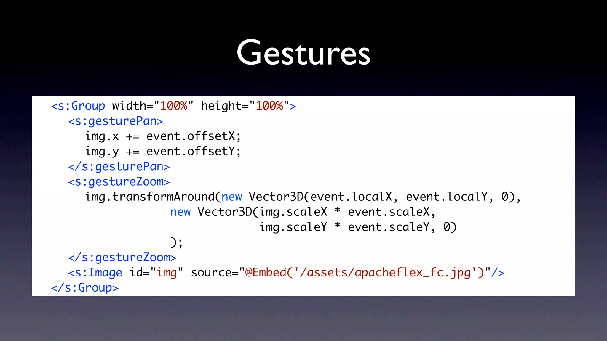 Gestures
	   <s:Group width="100%" height="100%">
	   	 <s:gesturePan>
	   	 	 img.x += event.offsetX;
	   	 	 img.y += event.offsetY;	 	 	 	
	   	 </s:gesturePan>
	   	 <s:gestureZoom>
	   	 	 img.transformAround(new Vector3D(event.localX, event.localY, 0),
	   	 	 	 	 	 	 	 new Vector3D(img.scaleX * event.scaleX,
                                   img.scaleY * event.scaleY, 0)
	   	 	 	 	 	 	 	 );
	   	 </s:gestureZoom>
	   	 <s:Image id="img" source="@Embed('/assets/apacheflex_fc.jpg')"/>
	   </s:Group>
 