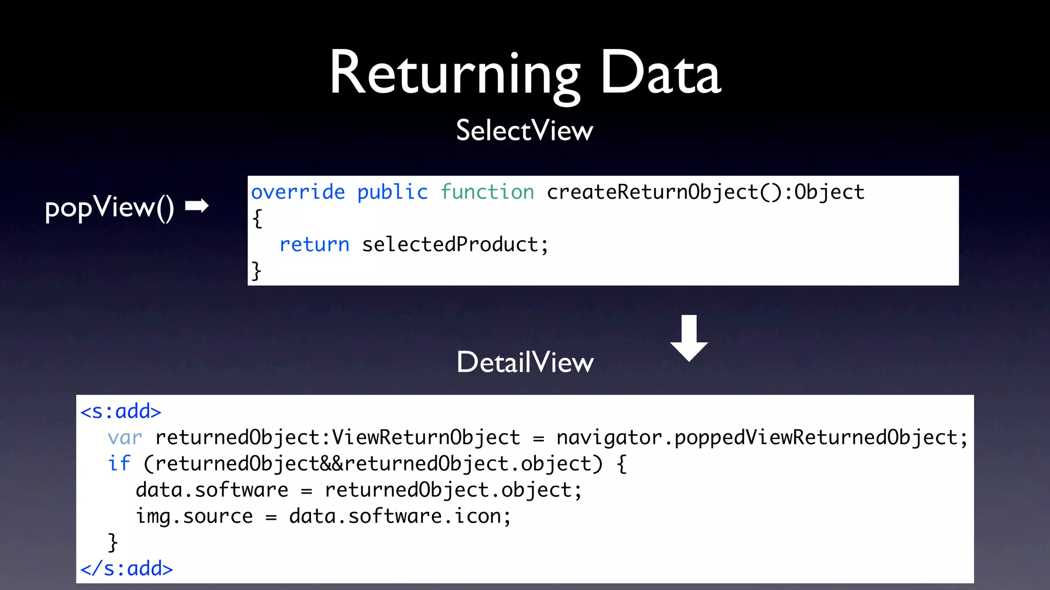 Returning Data
                                 SelectView
                override public function createReturnObject():Object
popView() ➡     {	 	 	
                	 return selectedProduct;
                } 	



                                 DetailView        ➡
  <s:add>
  	 var returnedObject:ViewReturnObject = navigator.poppedViewReturnedObject;
  	 if (returnedObject&&returnedObject.object) {
  	 	 data.software = returnedObject.object;
  	 	 img.source = data.software.icon;
  	 }
  </s:add>
 