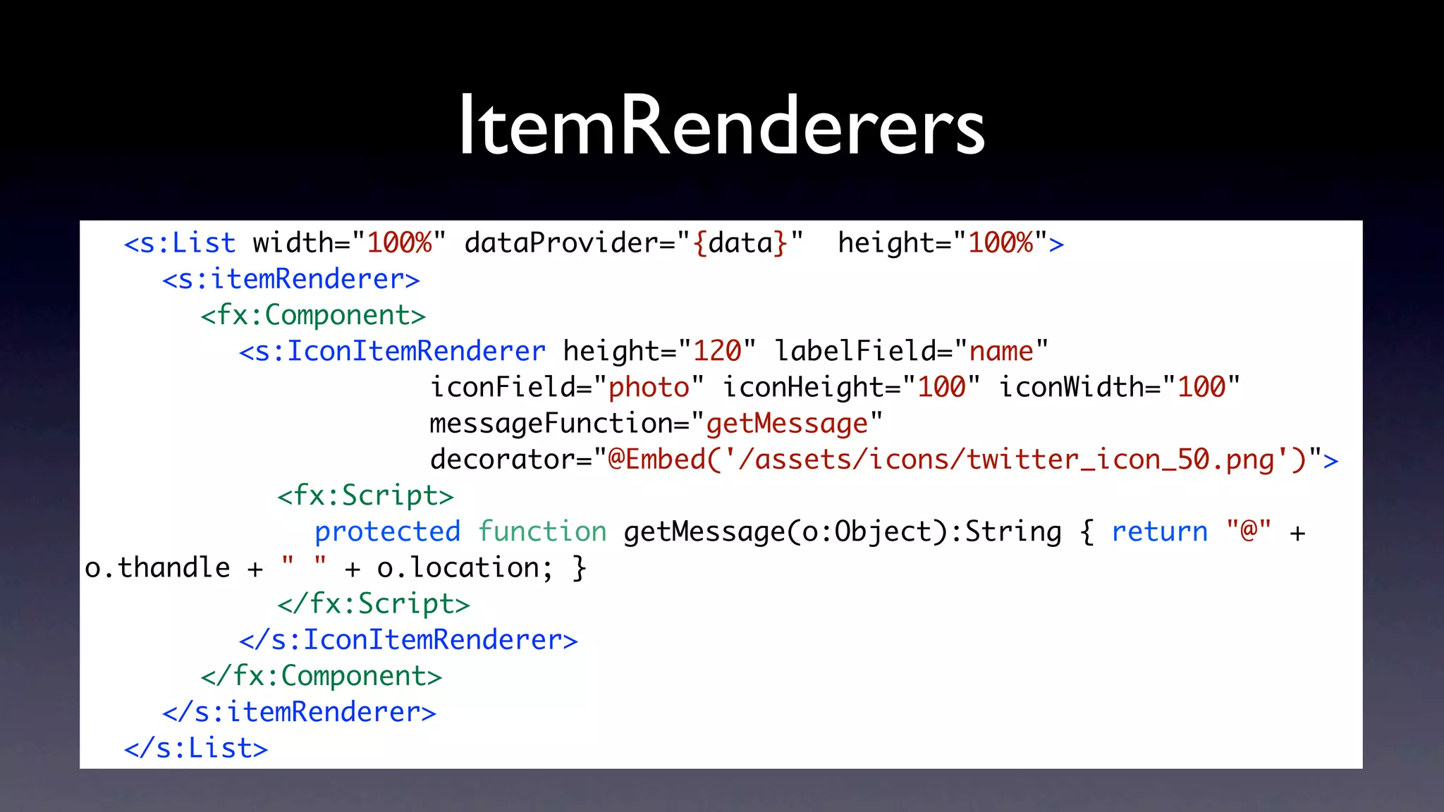ItemRenderers
	 <s:List width="100%" dataProvider="{data}" height="100%">
	 	 <s:itemRenderer>
	 	 	 <fx:Component>
	 	 	 	 <s:IconItemRenderer height="120" labelField="name"
	 	 	 	 	 	 	 	 	 iconField="photo" iconHeight="100" iconWidth="100"
	 	 	 	 	 	 	 	 	 messageFunction="getMessage"
	 	 	 	 	 	 	 	 	 decorator="@Embed('/assets/icons/twitter_icon_50.png')">
	 	 	 	 	 <fx:Script>
	 	 	 	 	 	 protected function getMessage(o:Object):String { return "@" +
o.thandle + " " + o.location; }
	 	 	 	 	 </fx:Script>
	 	 	 	 </s:IconItemRenderer>
	 	 	 </fx:Component>
	 	 </s:itemRenderer>	
	 </s:List>
 