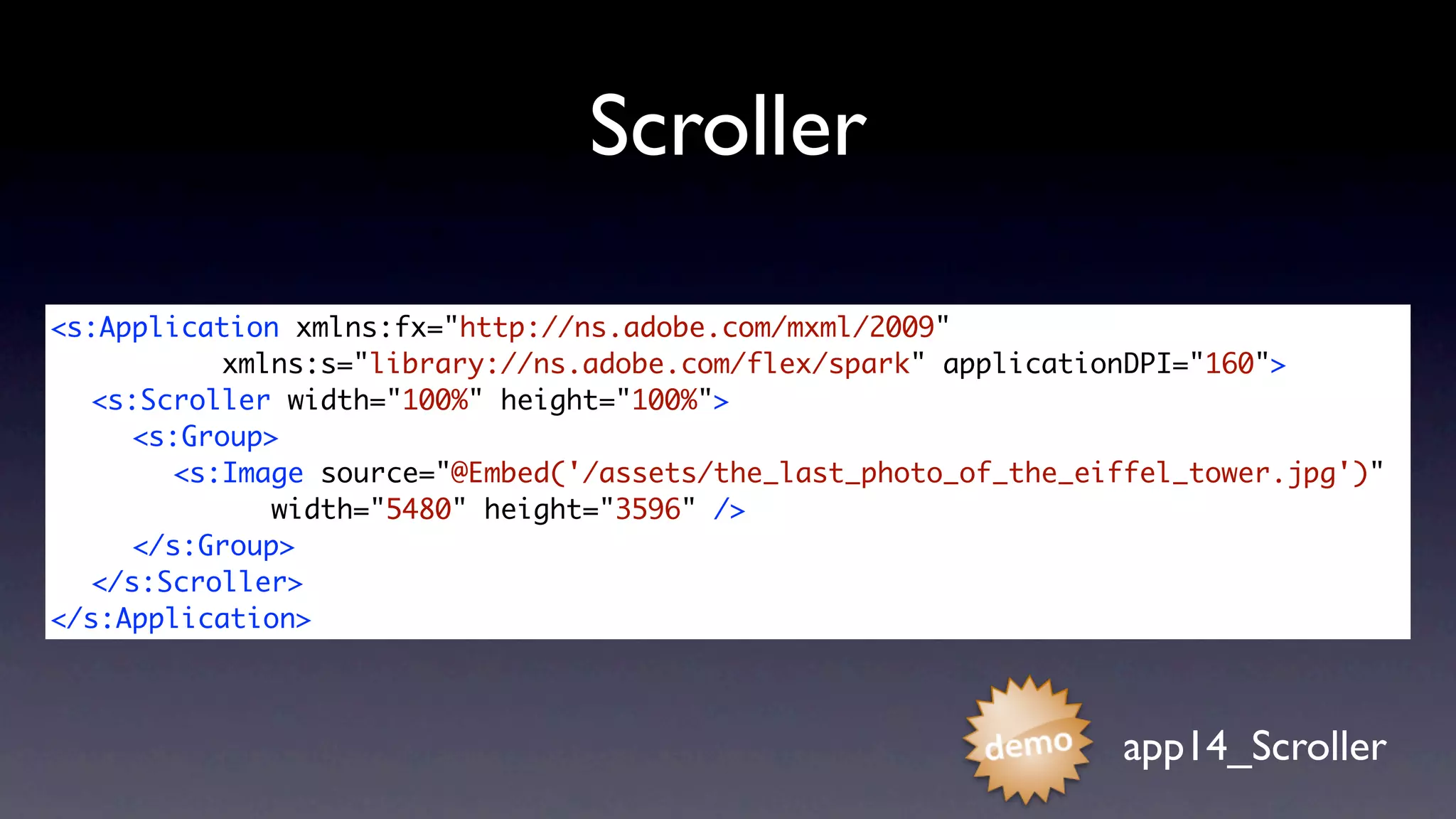Scroller

<s:Application xmlns:fx="http://ns.adobe.com/mxml/2009"
	 	 	     xmlns:s="library://ns.adobe.com/flex/spark" applicationDPI="160">
	 <s:Scroller width="100%" height="100%">
	 	 <s:Group>
	 	 	 <s:Image source="@Embed('/assets/the_last_photo_of_the_eiffel_tower.jpg')"
	 	 	 	 	    width="5480" height="3596" />
	 	 </s:Group>	 	
	 </s:Scroller>
</s:Application>



                                                                app14_Scroller
 