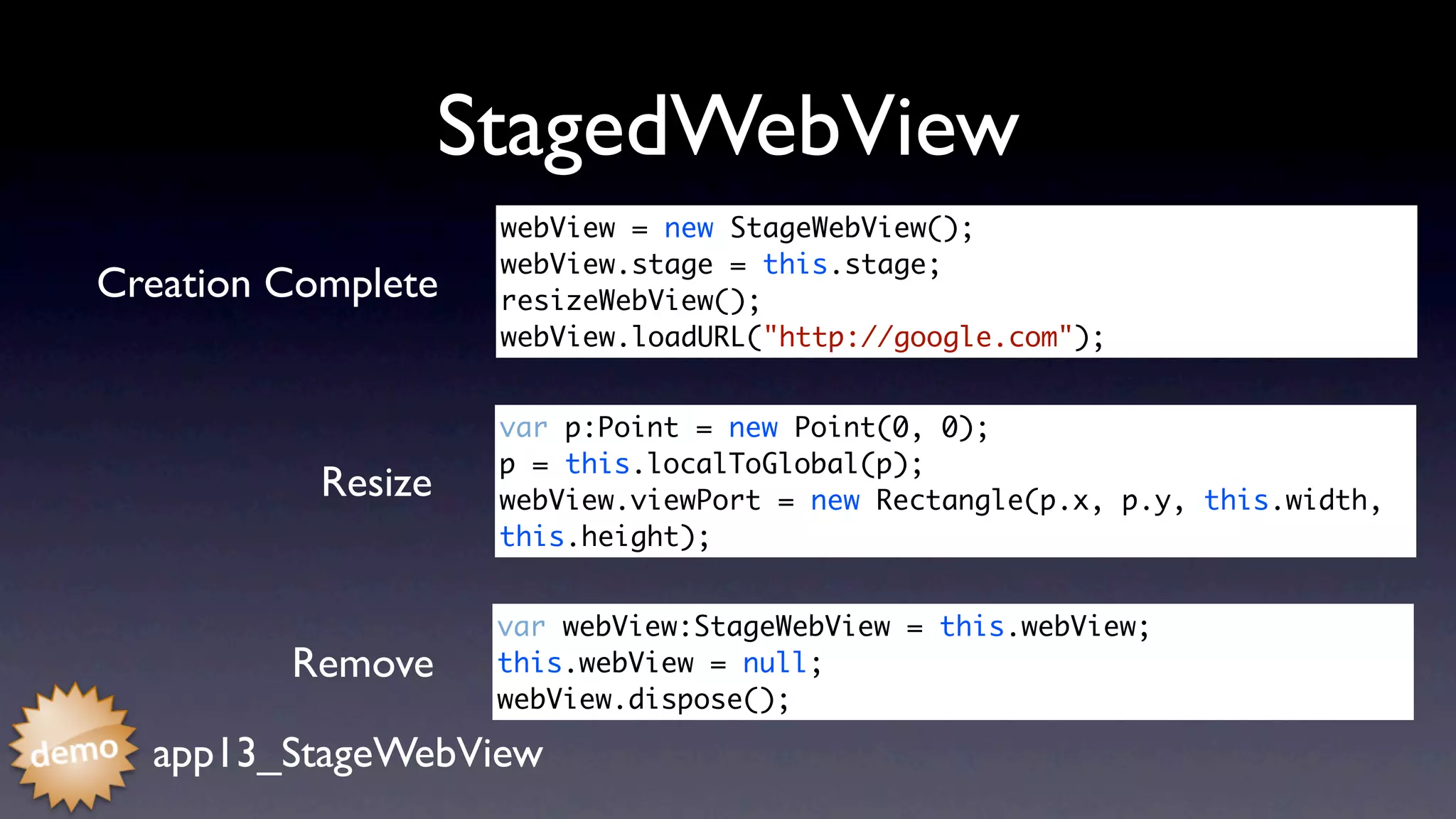 StagedWebView
                     webView = new StageWebView();
                     webView.stage = this.stage;	 	
Creation Complete    resizeWebView();
                     webView.loadURL("http://google.com");	


                     var p:Point = new Point(0, 0);
                     p = this.localToGlobal(p);
           Resize    webView.viewPort = new Rectangle(p.x, p.y, this.width,
                     this.height);


                     var webView:StageWebView = this.webView;
         Remove      this.webView = null;	 	 	 	
                     webView.dispose();	

  app13_StageWebView
 
