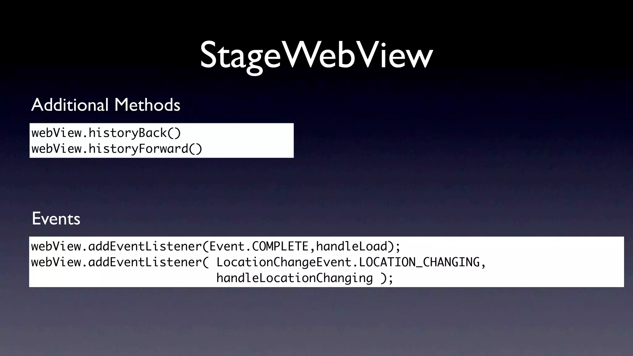 StageWebView
Additional Methods
webView.historyBack()
webView.historyForward()




Events
webView.addEventListener(Event.COMPLETE,handleLoad);
webView.addEventListener( LocationChangeEvent.LOCATION_CHANGING,
                          handleLocationChanging );	 	 	 	
 