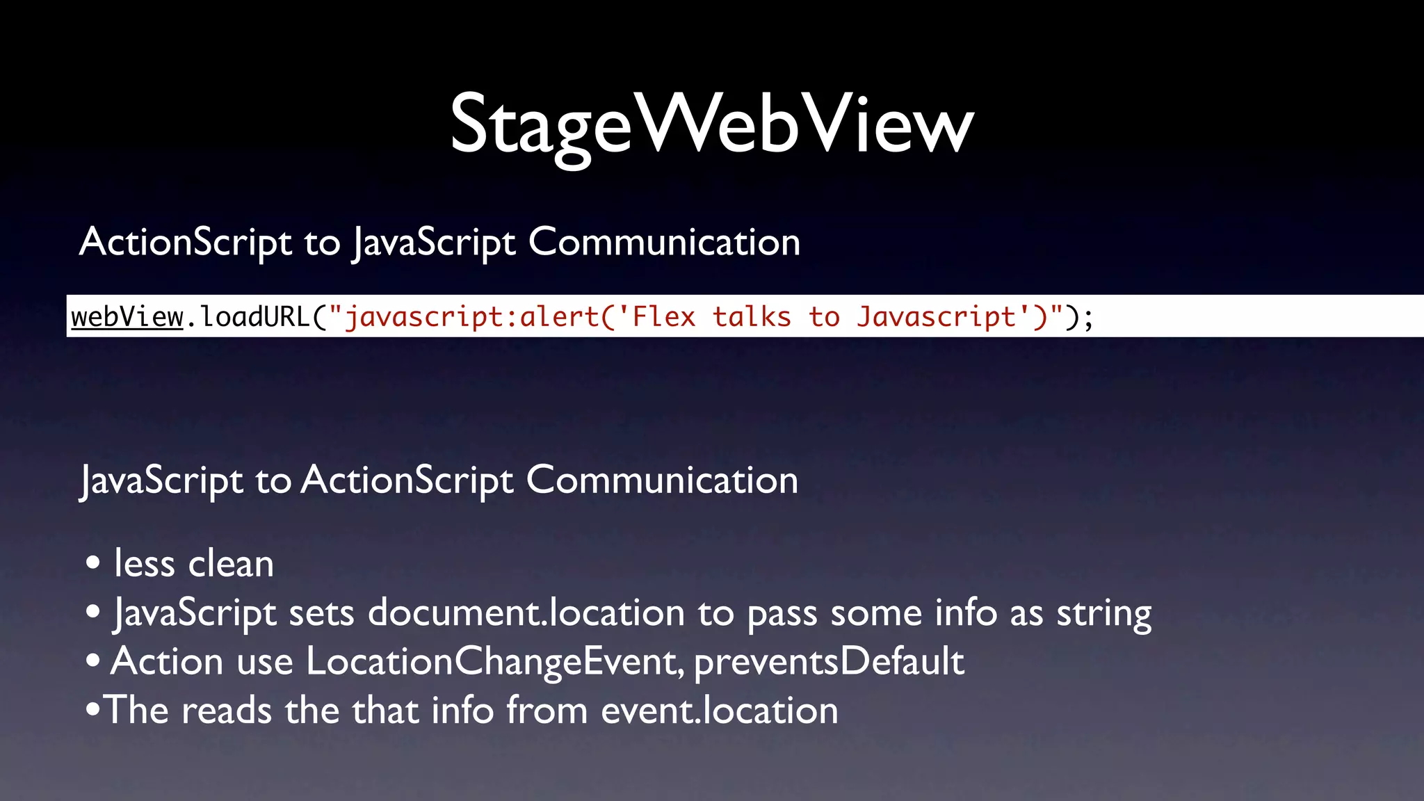 StageWebView
ActionScript to JavaScript Communication
webView.loadURL("javascript:alert('Flex talks to Javascript')");




JavaScript to ActionScript Communication

• less clean
• JavaScript sets document.location to pass some info as string
• Action use LocationChangeEvent, preventsDefault
•The reads the that info from event.location
 