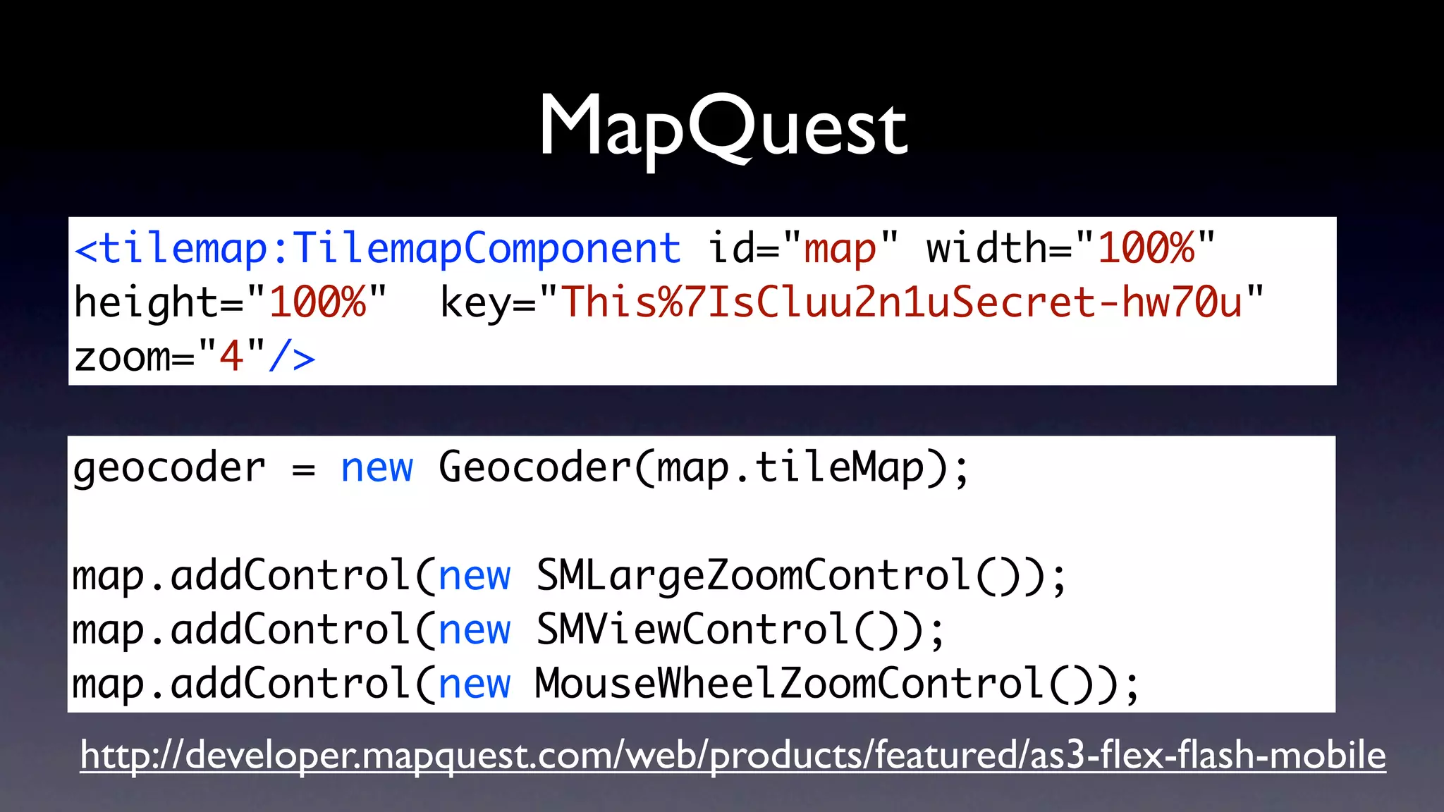 MapQuest
<tilemap:TilemapComponent id="map" width="100%"
height="100%" key="This%7IsCluu2n1uSecret-hw70u"
zoom="4"/>

geocoder = new Geocoder(map.tileMap);

map.addControl(new SMLargeZoomControl());
map.addControl(new SMViewControl());
map.addControl(new MouseWheelZoomControl());
http://developer.mapquest.com/web/products/featured/as3-ﬂex-ﬂash-mobile
 