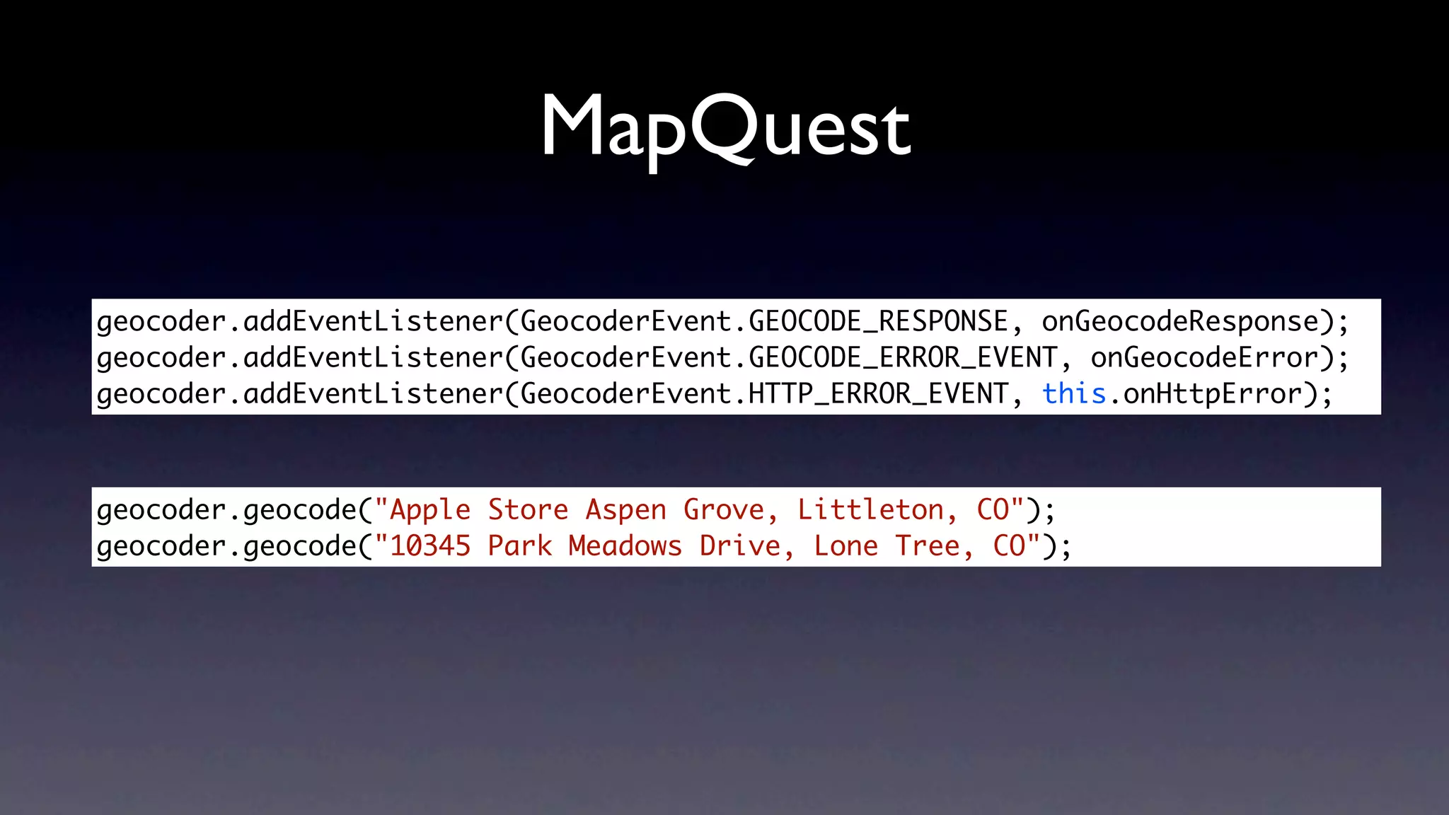 MapQuest

geocoder.addEventListener(GeocoderEvent.GEOCODE_RESPONSE, onGeocodeResponse);
geocoder.addEventListener(GeocoderEvent.GEOCODE_ERROR_EVENT, onGeocodeError);
geocoder.addEventListener(GeocoderEvent.HTTP_ERROR_EVENT, this.onHttpError);



geocoder.geocode("Apple Store Aspen Grove, Littleton, CO");	
geocoder.geocode("10345 Park Meadows Drive, Lone Tree, CO");
 