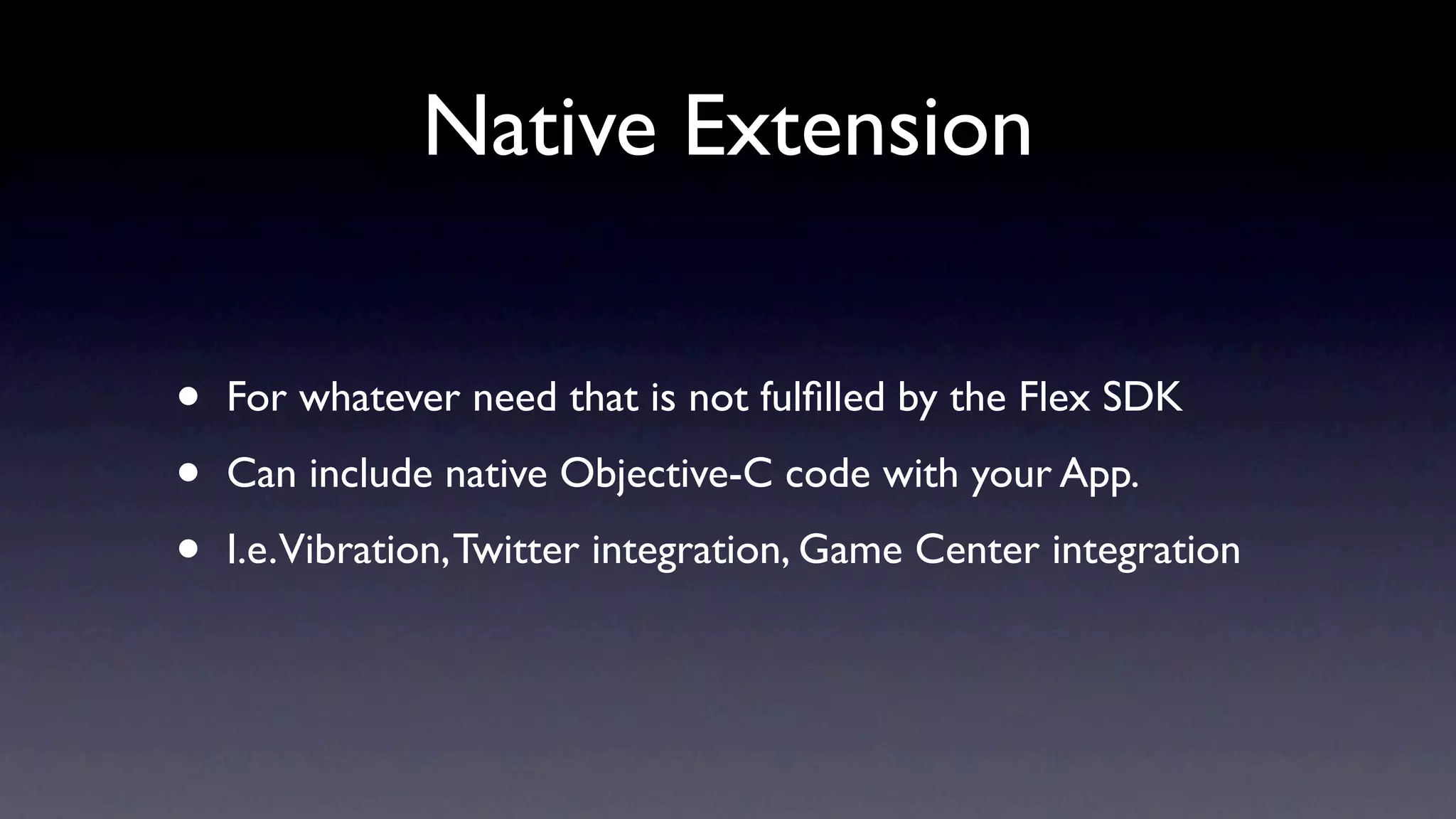 Native Extension


•   For whatever need that is not fulﬁlled by the Flex SDK

•   Can include native Objective-C code with your App.

•   I.e.Vibration, Twitter integration, Game Center integration
 