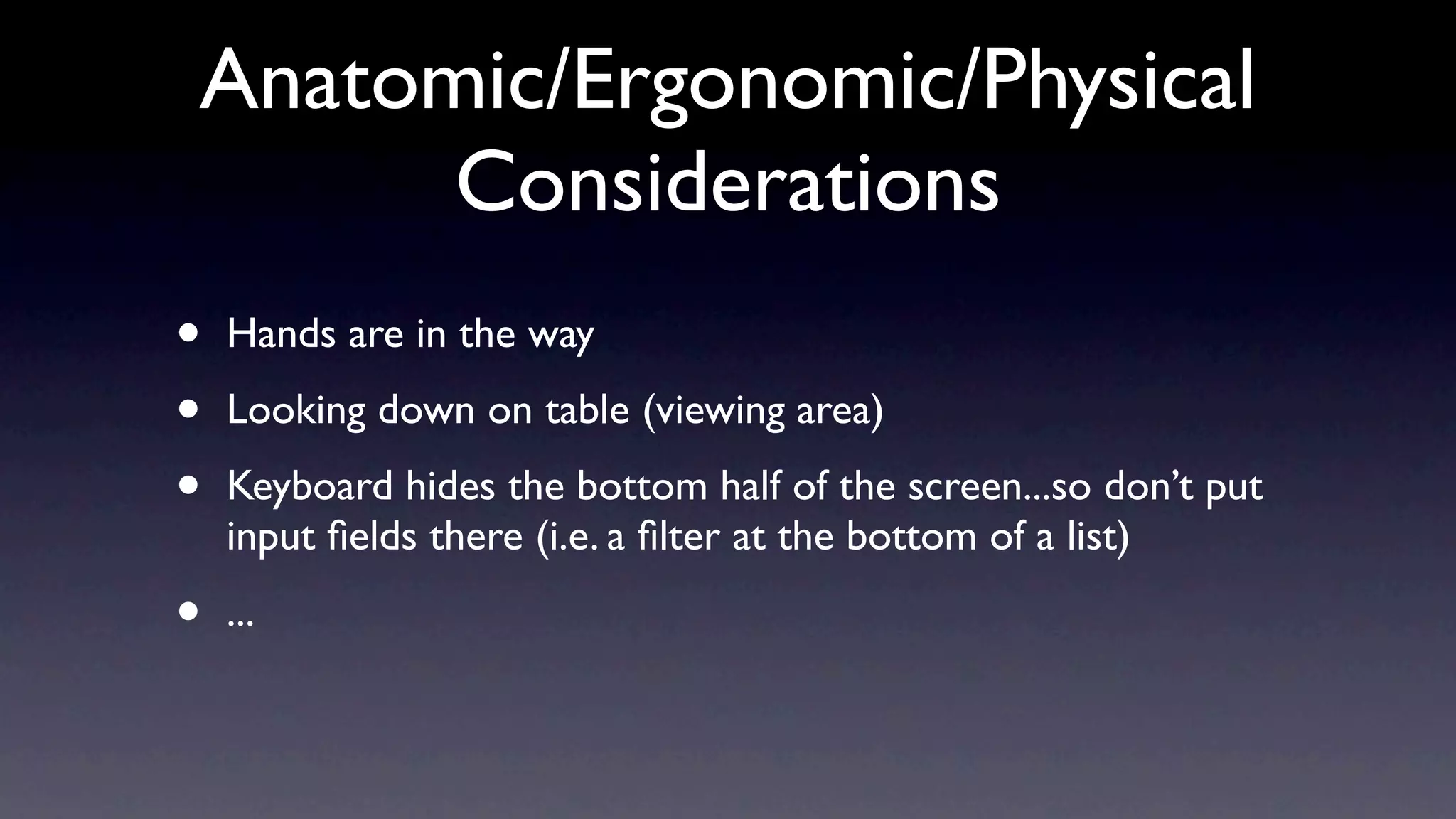 Anatomic/Ergonomic/Physical
      Considerations
•   Hands are in the way

•   Looking down on table (viewing area)

•   Keyboard hides the bottom half of the screen...so don’t put
    input ﬁelds there (i.e. a ﬁlter at the bottom of a list)

•   ...
 