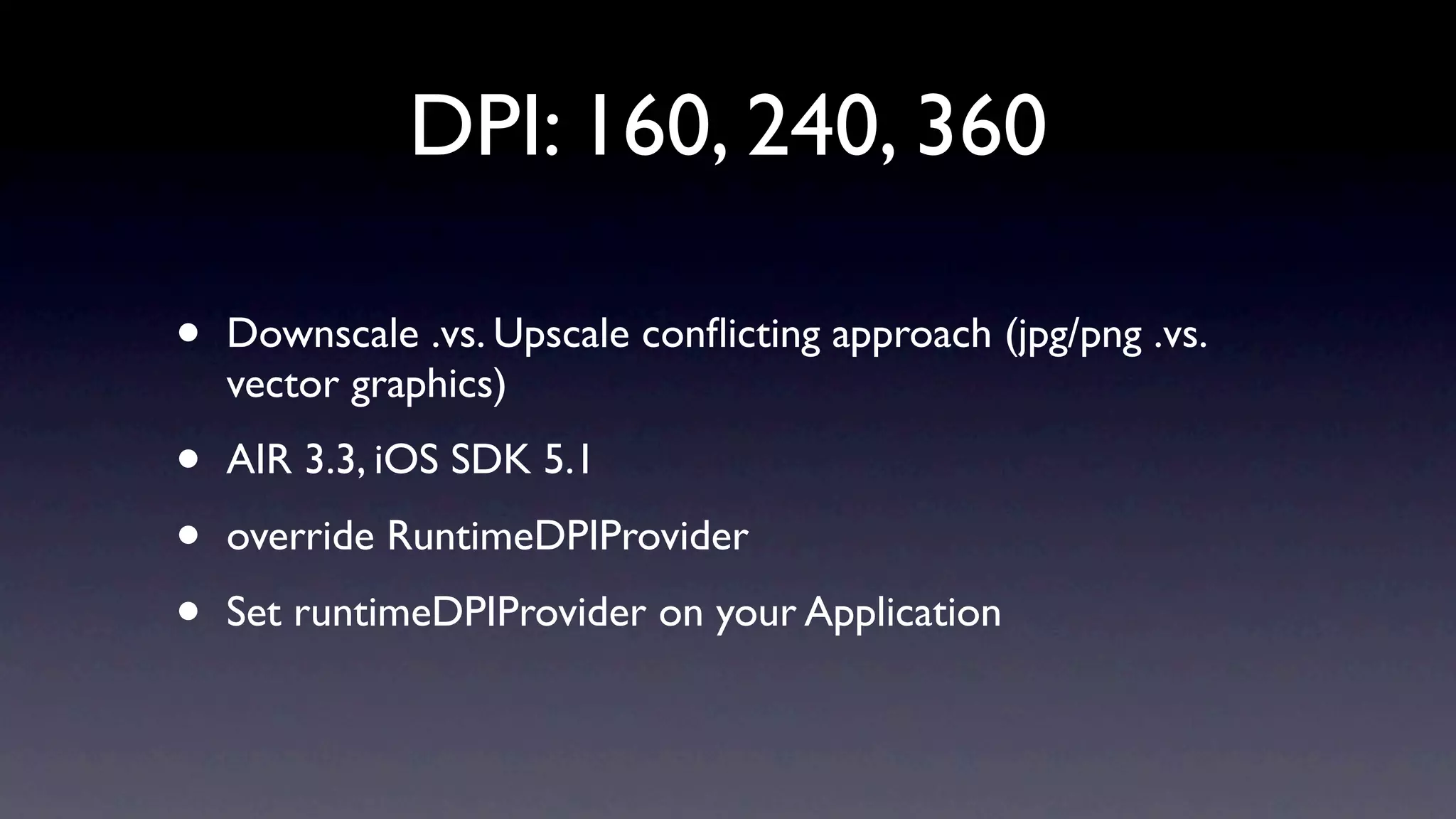 DPI: 160, 240, 360

•   Downscale .vs. Upscale conﬂicting approach (jpg/png .vs.
    vector graphics)

•   AIR 3.3, iOS SDK 5.1

•   override RuntimeDPIProvider

•   Set runtimeDPIProvider on your Application
 