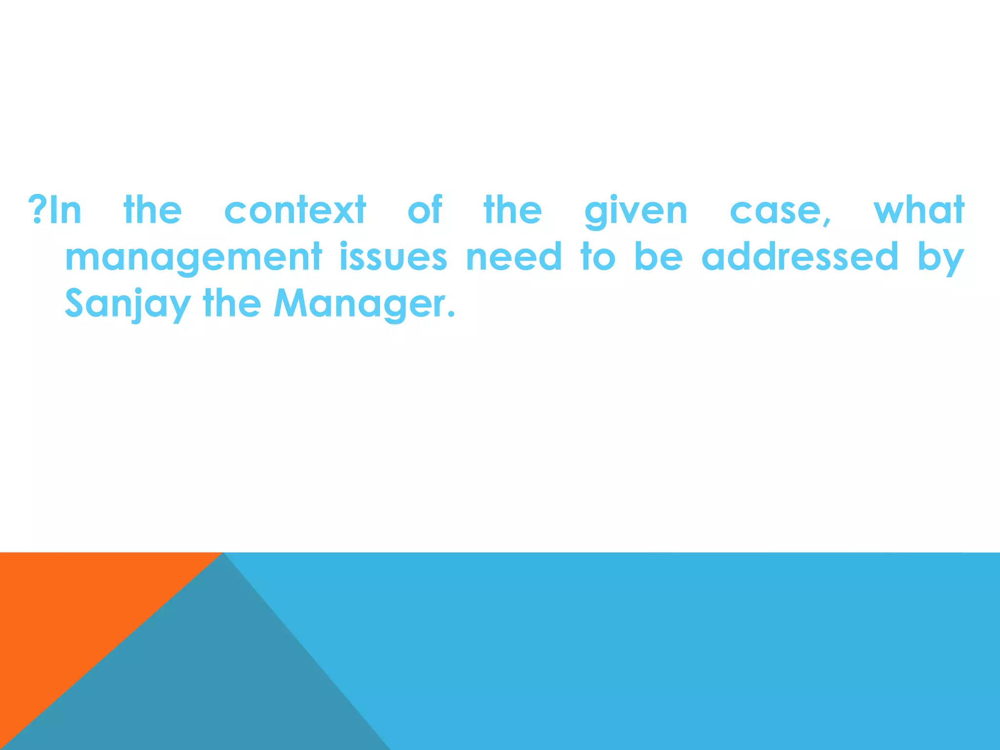 ?In the context of the given case, what
management issues need to be addressed by
Sanjay the Manager.

 