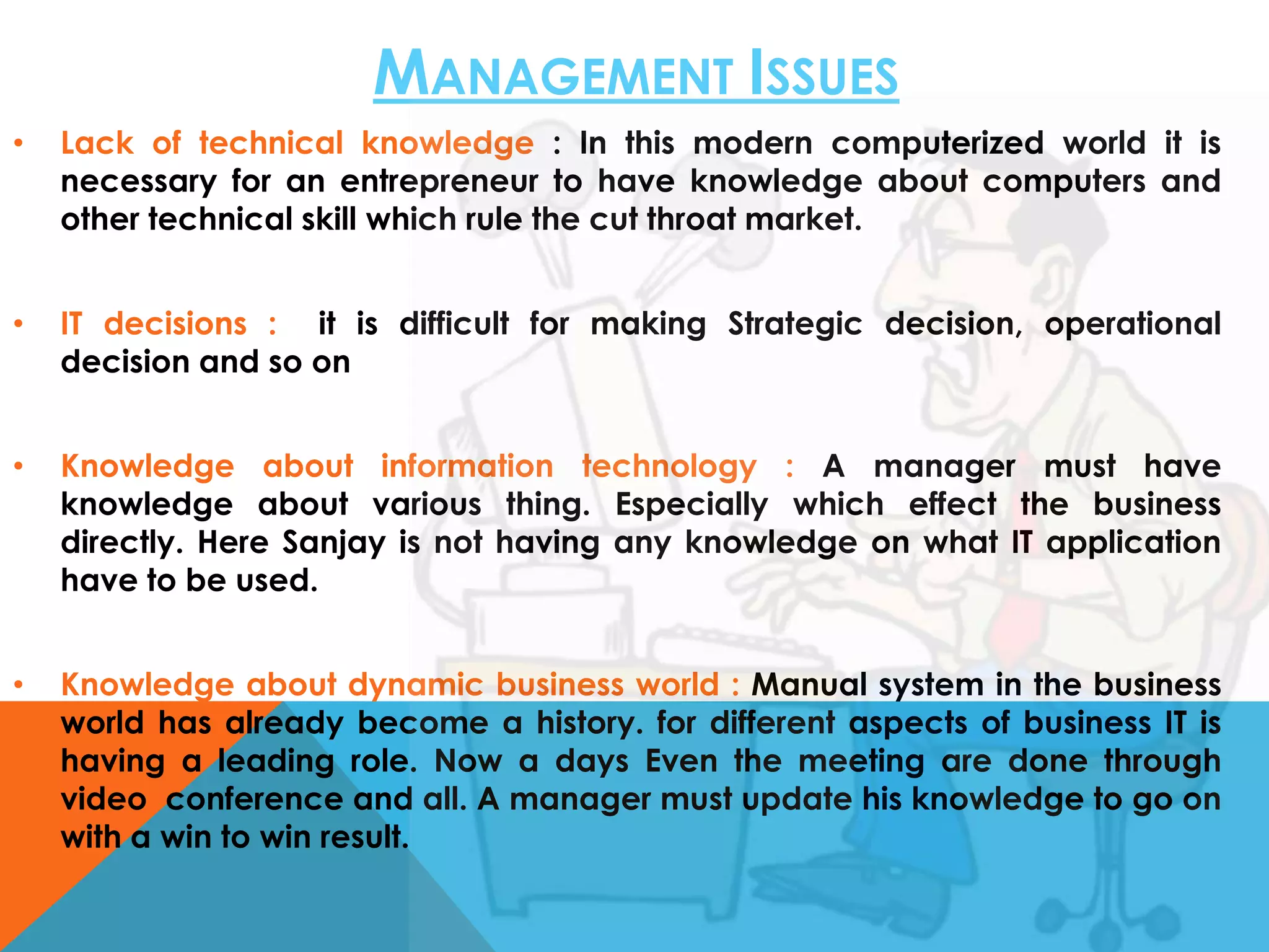MANAGEMENT ISSUES
•

Lack of technical knowledge : In this modern computerized world it is
necessary for an entrepreneur to have knowledge about computers and
other technical skill which rule the cut throat market.

•

IT decisions : it is difficult for making Strategic decision, operational
decision and so on

•

Knowledge about information technology : A manager must have
knowledge about various thing. Especially which effect the business
directly. Here Sanjay is not having any knowledge on what IT application
have to be used.

•

Knowledge about dynamic business world : Manual system in the business
world has already become a history. for different aspects of business IT is
having a leading role. Now a days Even the meeting are done through
video conference and all. A manager must update his knowledge to go on
with a win to win result.

 