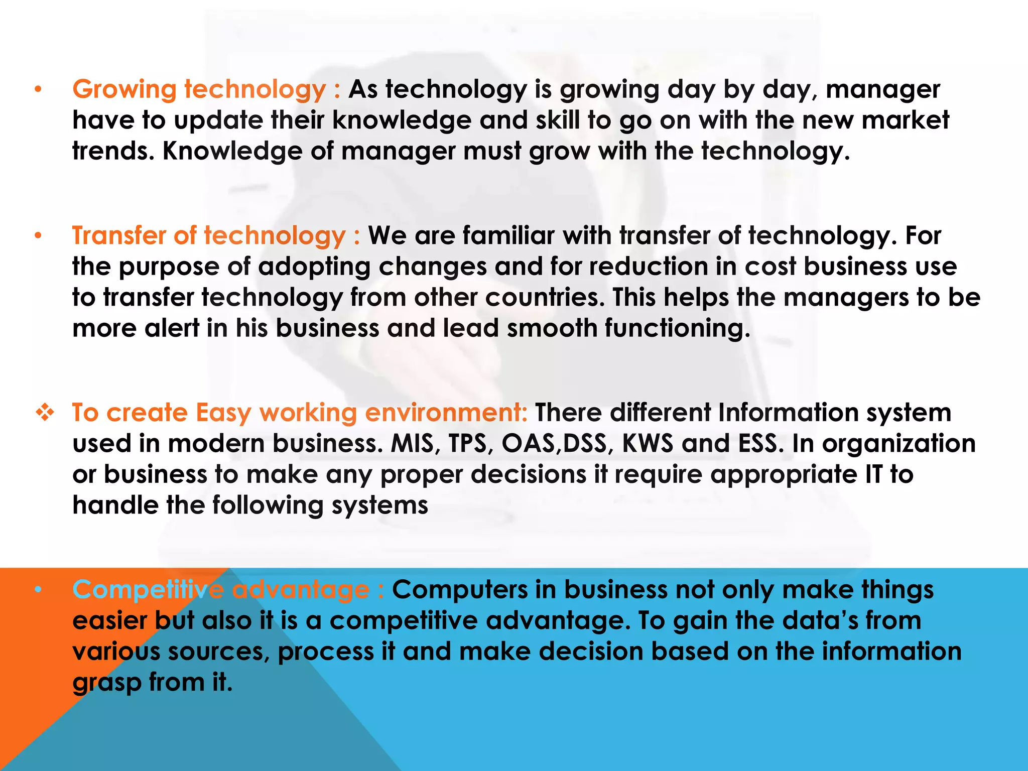 •

Growing technology : As technology is growing day by day, manager
have to update their knowledge and skill to go on with the new market
trends. Knowledge of manager must grow with the technology.

•

Transfer of technology : We are familiar with transfer of technology. For
the purpose of adopting changes and for reduction in cost business use
to transfer technology from other countries. This helps the managers to be
more alert in his business and lead smooth functioning.

 To create Easy working environment: There different Information system
used in modern business. MIS, TPS, OAS,DSS, KWS and ESS. In organization
or business to make any proper decisions it require appropriate IT to
handle the following systems
•

Competitive advantage : Computers in business not only make things
easier but also it is a competitive advantage. To gain the data’s from
various sources, process it and make decision based on the information
grasp from it.

 