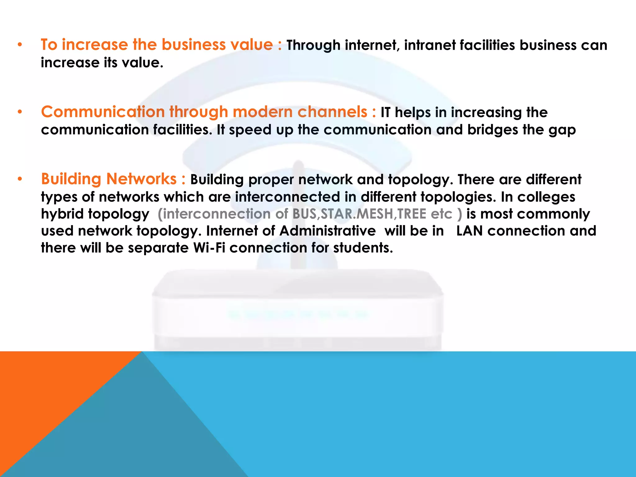 •

To increase the business value : Through internet, intranet facilities business can

•

Communication through modern channels : IT helps in increasing the

•

Building Networks : Building proper network and topology. There are different

increase its value.

communication facilities. It speed up the communication and bridges the gap

types of networks which are interconnected in different topologies. In colleges
hybrid topology (interconnection of BUS,STAR.MESH,TREE etc ) is most commonly
used network topology. Internet of Administrative will be in LAN connection and
there will be separate Wi-Fi connection for students.

 