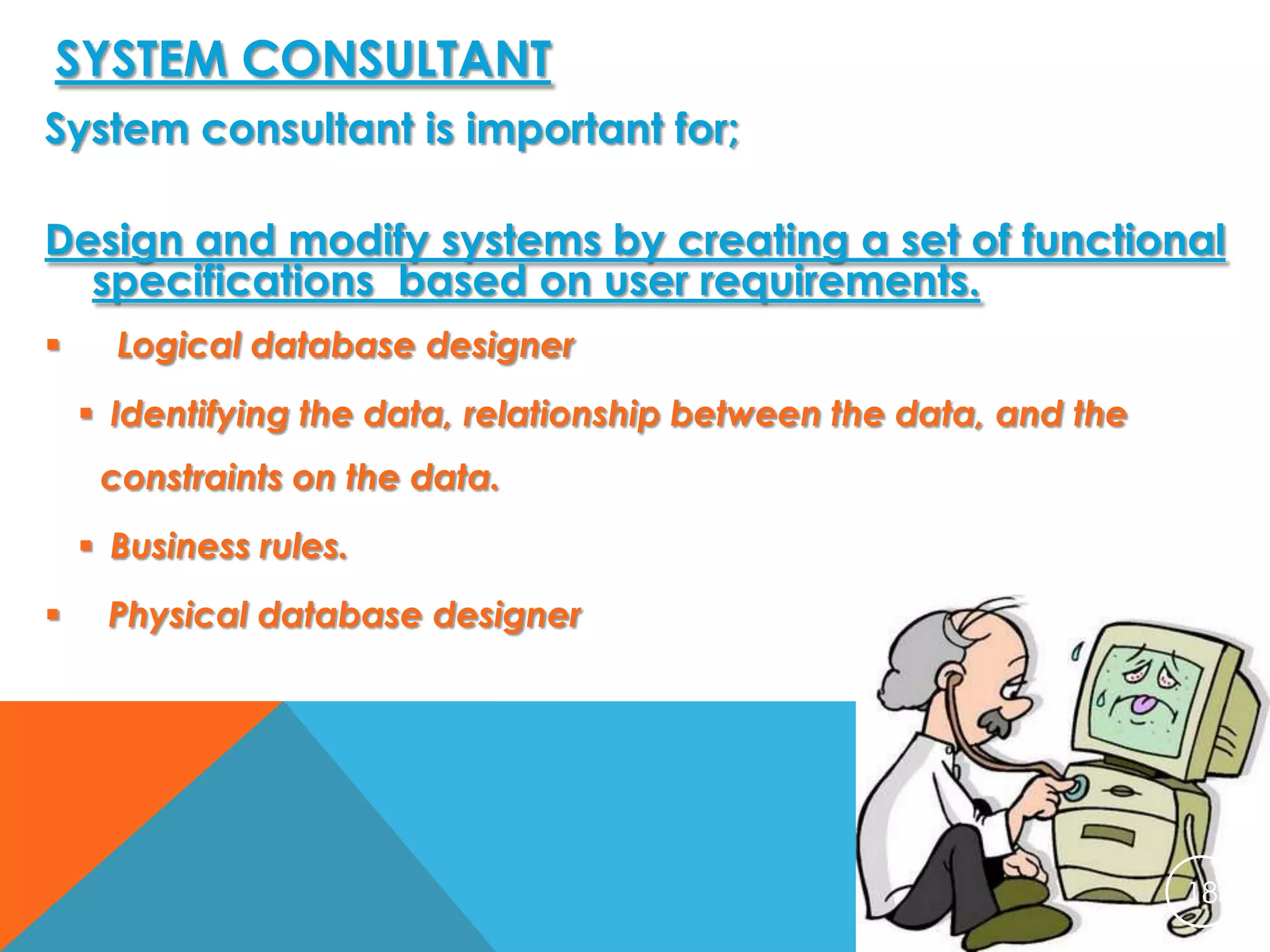 SYSTEM CONSULTANT
System consultant is important for;
Design and modify systems by creating a set of functional
specifications based on user requirements.


Logical database designer
 Identifying the data, relationship between the data, and the
constraints on the data.
 Business rules.



Physical database designer

18

 