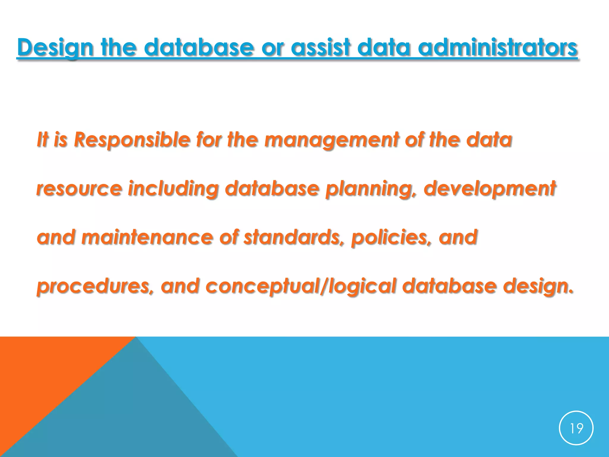 Design the database or assist data administrators

It is Responsible for the management of the data
resource including database planning, development
and maintenance of standards, policies, and
procedures, and conceptual/logical database design.

19

 