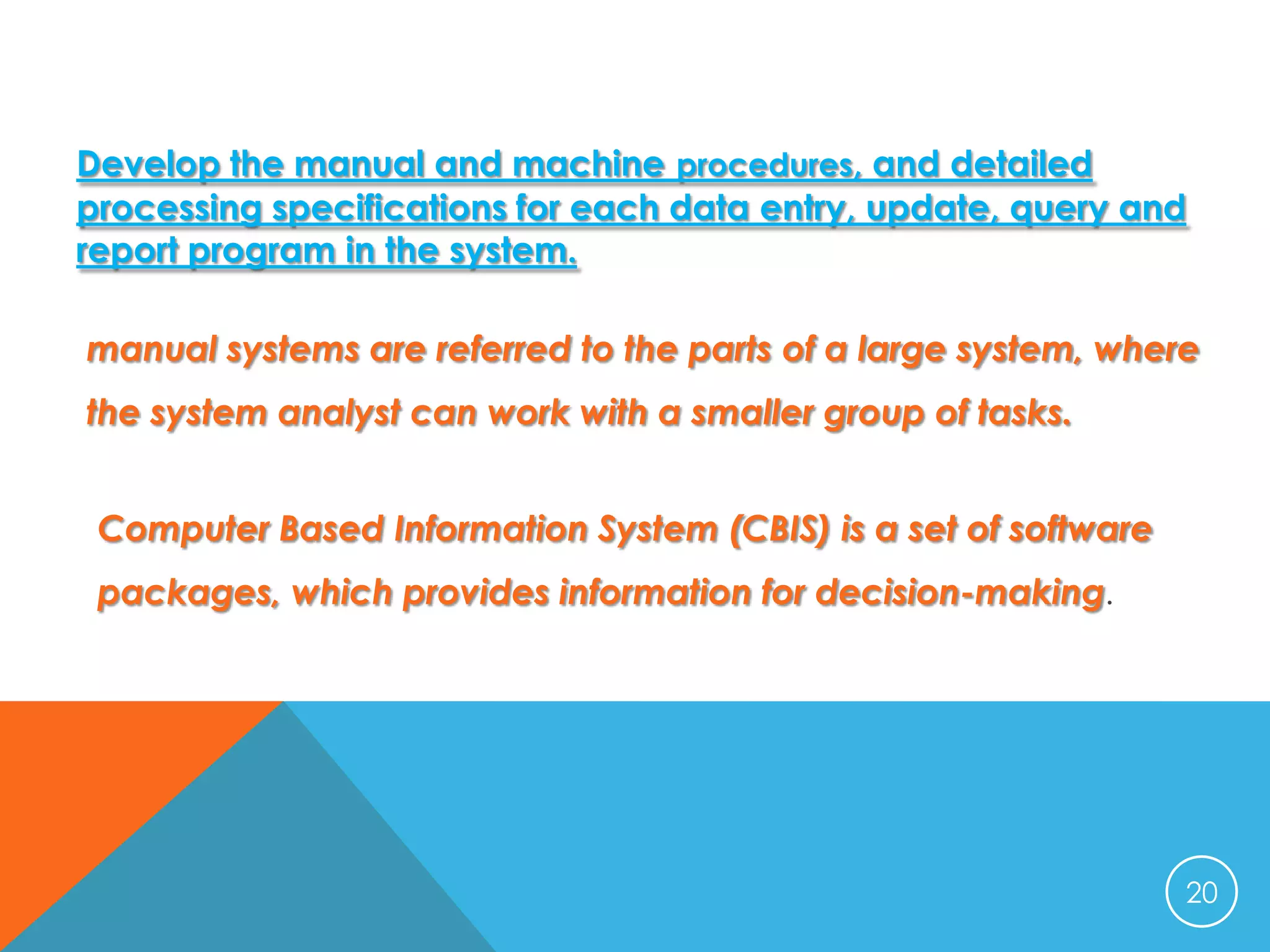 Develop the manual and machine procedures, and detailed
processing specifications for each data entry, update, query and
report program in the system.

manual systems are referred to the parts of a large system, where
the system analyst can work with a smaller group of tasks.
Computer Based Information System (CBIS) is a set of software
packages, which provides information for decision-making.

20

 