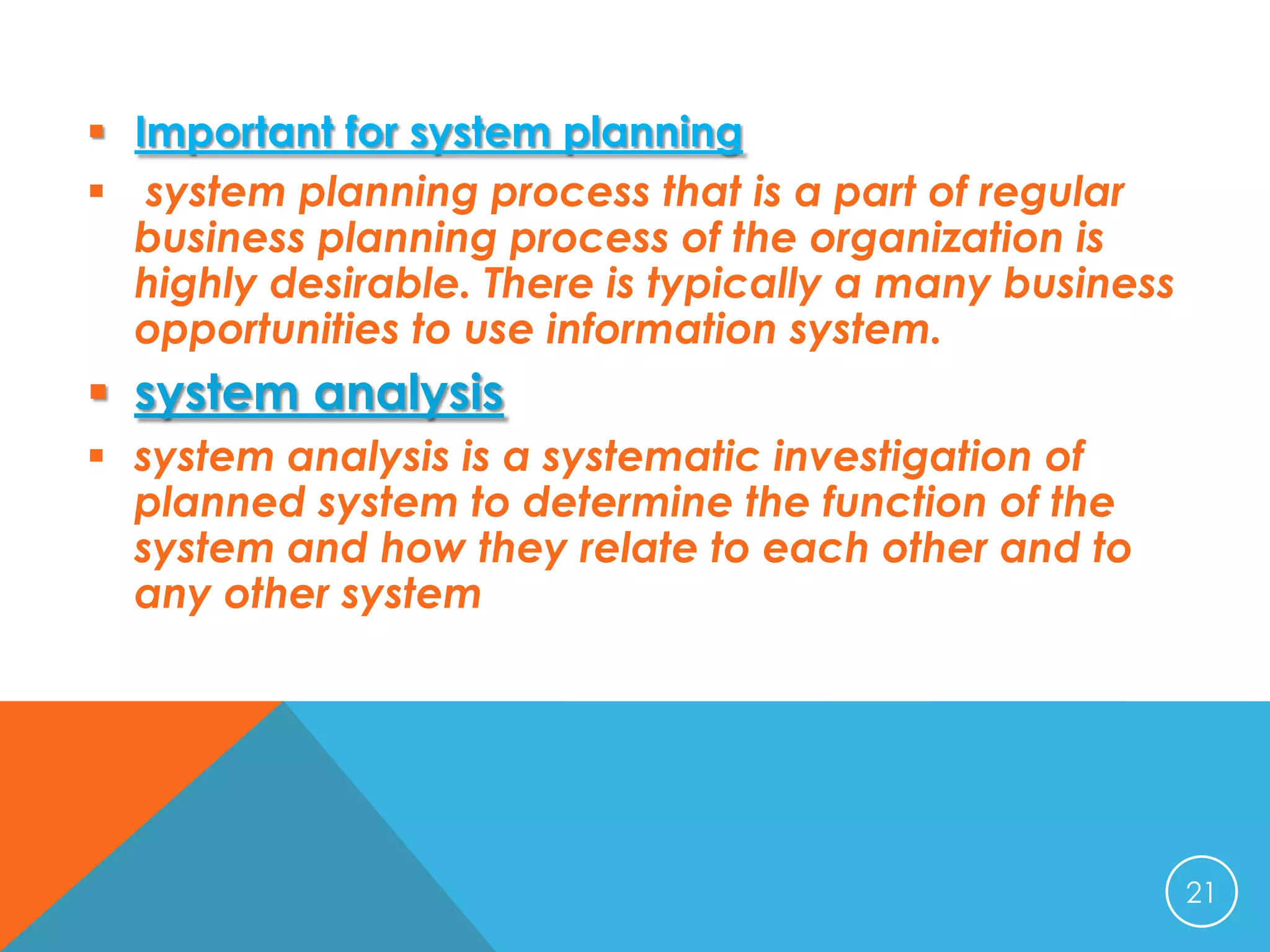  Important for system planning
 system planning process that is a part of regular
business planning process of the organization is
highly desirable. There is typically a many business
opportunities to use information system.

 system analysis
 system analysis is a systematic investigation of
planned system to determine the function of the
system and how they relate to each other and to
any other system

21

 