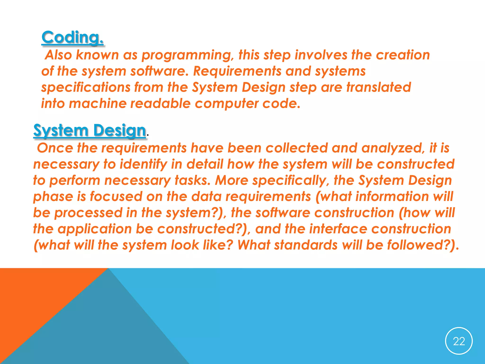 Coding.

Also known as programming, this step involves the creation
of the system software. Requirements and systems
specifications from the System Design step are translated
into machine readable computer code.

System Design.

Once the requirements have been collected and analyzed, it is
necessary to identify in detail how the system will be constructed
to perform necessary tasks. More specifically, the System Design
phase is focused on the data requirements (what information will
be processed in the system?), the software construction (how will
the application be constructed?), and the interface construction
(what will the system look like? What standards will be followed?).

22

 
