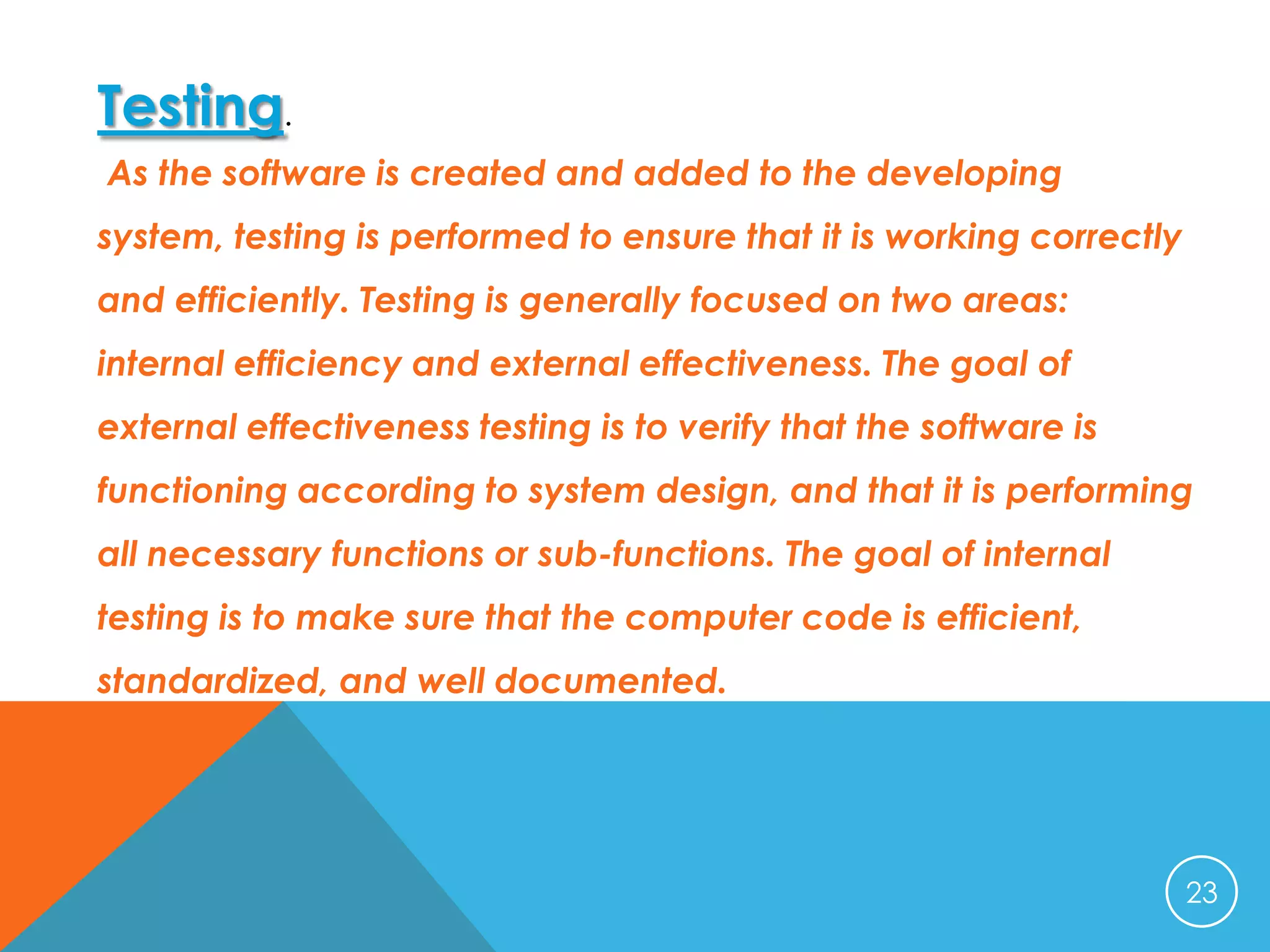 Testing.
As the software is created and added to the developing
system, testing is performed to ensure that it is working correctly
and efficiently. Testing is generally focused on two areas:
internal efficiency and external effectiveness. The goal of
external effectiveness testing is to verify that the software is
functioning according to system design, and that it is performing

all necessary functions or sub-functions. The goal of internal
testing is to make sure that the computer code is efficient,
standardized, and well documented.

23

 