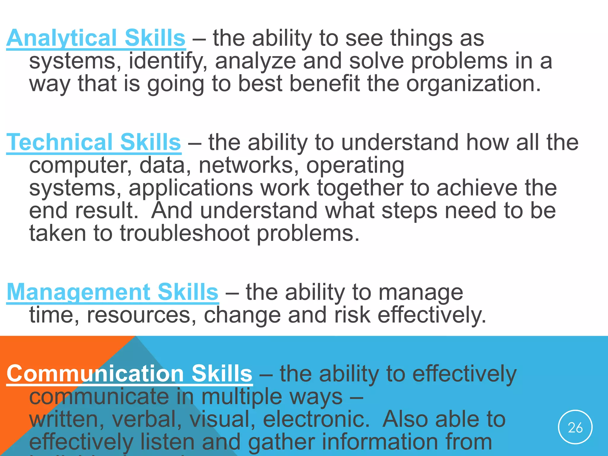 Analytical Skills – the ability to see things as
systems, identify, analyze and solve problems in a
way that is going to best benefit the organization.
Technical Skills – the ability to understand how all the
computer, data, networks, operating
systems, applications work together to achieve the
end result. And understand what steps need to be
taken to troubleshoot problems.
Management Skills – the ability to manage
time, resources, change and risk effectively.

Communication Skills – the ability to effectively
communicate in multiple ways –
written, verbal, visual, electronic. Also able to
effectively listen and gather information from

26

 