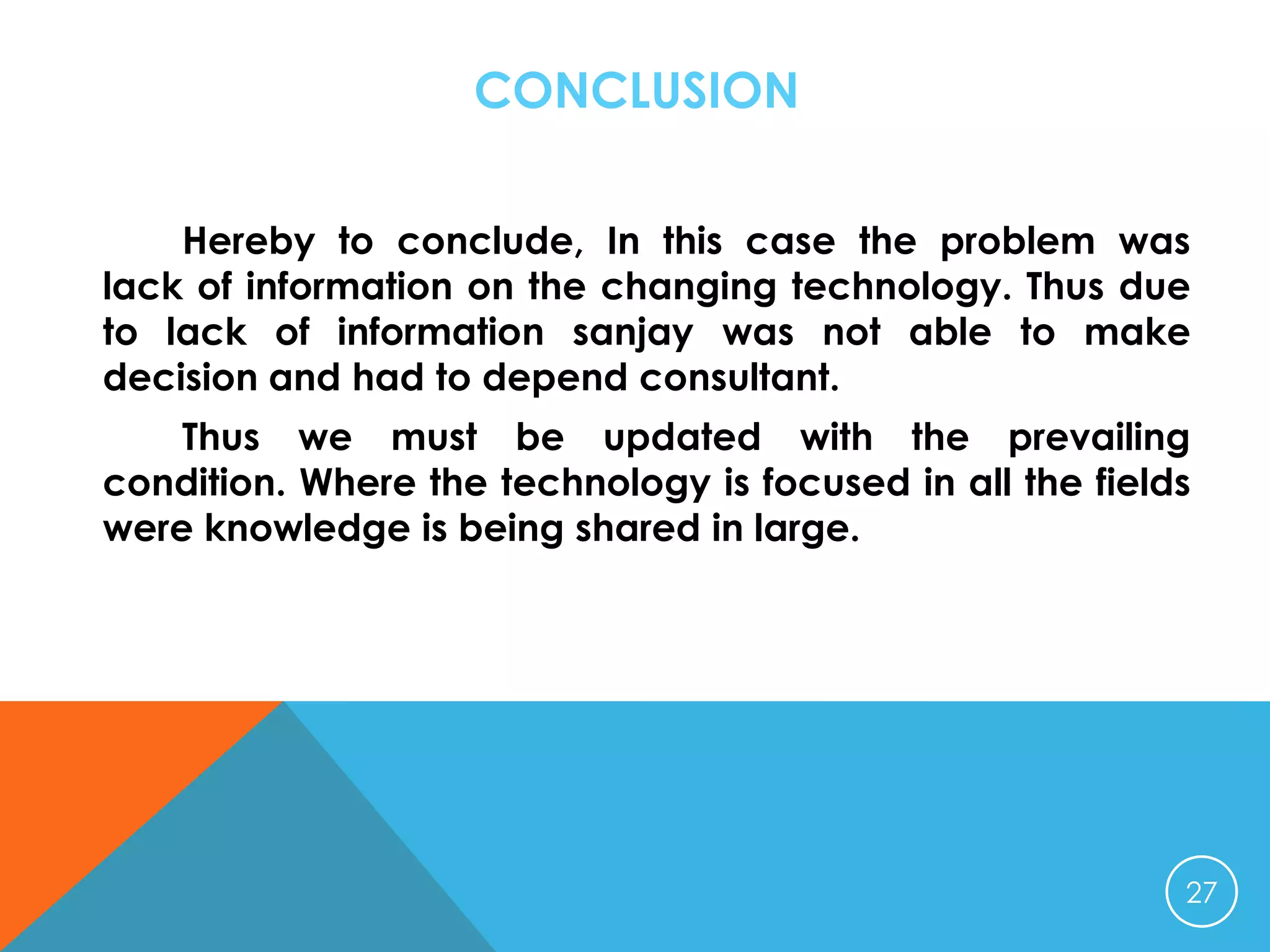 CONCLUSION
Hereby to conclude, In this case the problem was
lack of information on the changing technology. Thus due
to lack of information sanjay was not able to make
decision and had to depend consultant.
Thus we must be updated with the prevailing
condition. Where the technology is focused in all the fields
were knowledge is being shared in large.

27

 