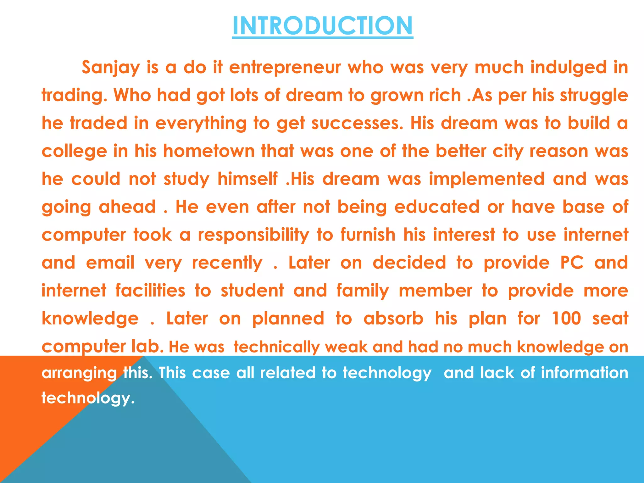 INTRODUCTION
Sanjay is a do it entrepreneur who was very much indulged in
trading. Who had got lots of dream to grown rich .As per his struggle
he traded in everything to get successes. His dream was to build a

college in his hometown that was one of the better city reason was
he could not study himself .His dream was implemented and was
going ahead . He even after not being educated or have base of
computer took a responsibility to furnish his interest to use internet

and email very recently . Later on decided to provide PC and
internet facilities to student and family member to provide more
knowledge . Later on planned to absorb his plan for 100 seat
computer lab. He was technically weak and had no much knowledge on
arranging this. This case all related to technology and lack of information
technology.

 