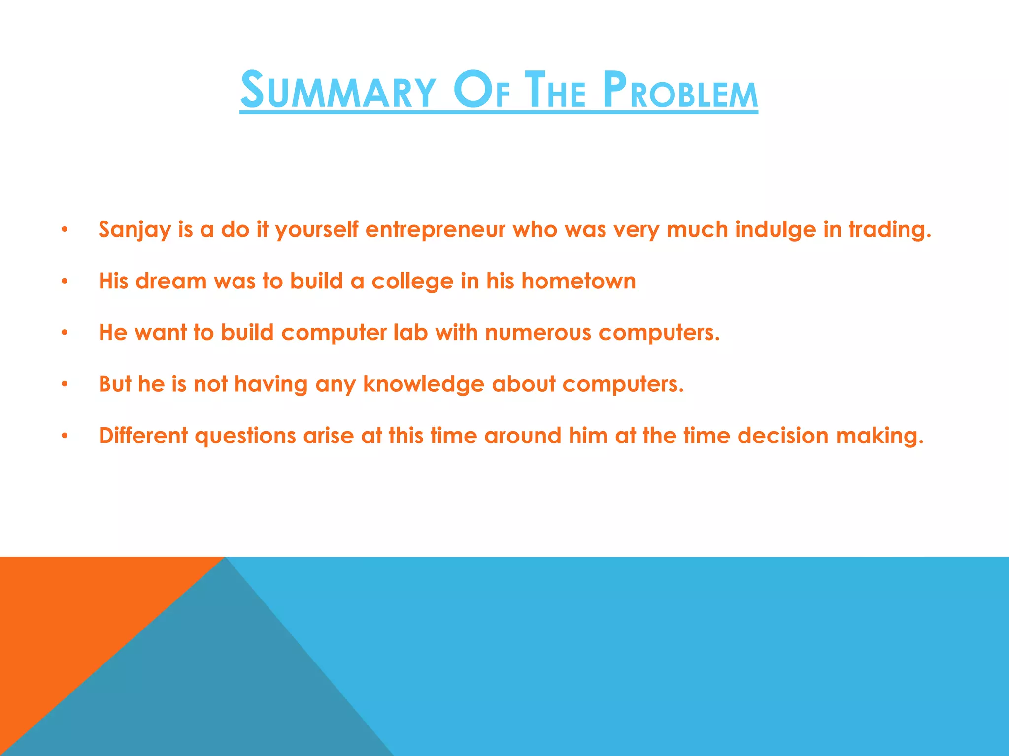 SUMMARY OF THE PROBLEM
•

Sanjay is a do it yourself entrepreneur who was very much indulge in trading.

•

His dream was to build a college in his hometown

•

He want to build computer lab with numerous computers.

•

But he is not having any knowledge about computers.

•

Different questions arise at this time around him at the time decision making.

 