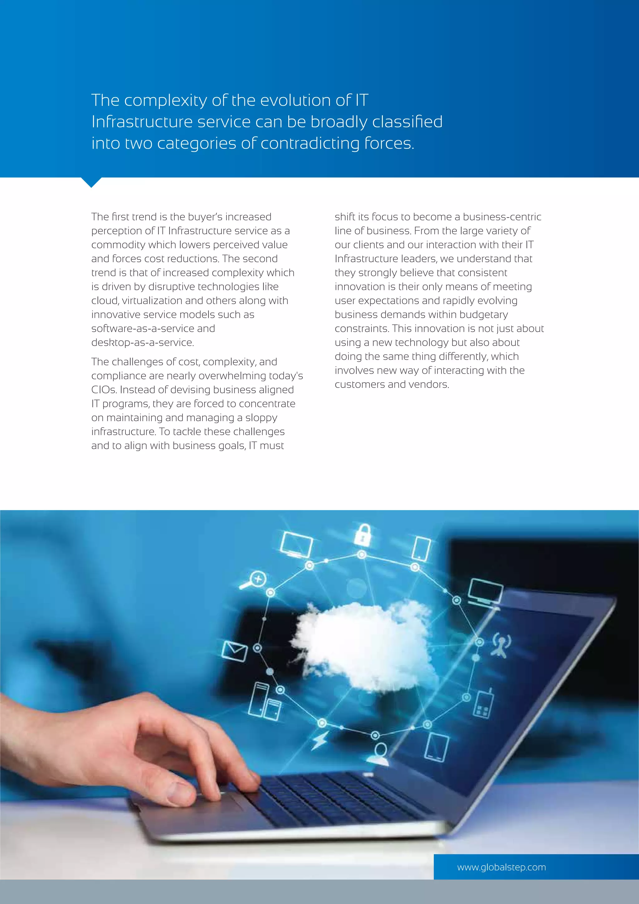 The ﬁrst trend is the buyer’s increased
perception of IT Infrastructure service as a
commodity which lowers perceived value
and forces cost reductions. The second
trend is that of increased complexity which
is driven by disruptive technologies like
cloud, virtualization and others along with
innovative service models such as
software-as-a-service and
desktop-as-a-service.
The challenges of cost, complexity, and
compliance are nearly overwhelming today's
CIOs. Instead of devising business aligned
IT programs, they are forced to concentrate
on maintaining and managing a sloppy
infrastructure. To tackle these challenges
and to align with business goals, IT must
The complexity of the evolution of IT
Infrastructure service can be broadly classiﬁed
into two categories of contradicting forces.
shift its focus to become a business-centric
line of business. From the large variety of
our clients and our interaction with their IT
Infrastructure leaders, we understand that
they strongly believe that consistent
innovation is their only means of meeting
user expectations and rapidly evolving
business demands within budgetary
constraints. This innovation is not just about
using a new technology but also about
doing the same thing differently, which
involves new way of interacting with the
customers and vendors.
www.globalstep.com
 