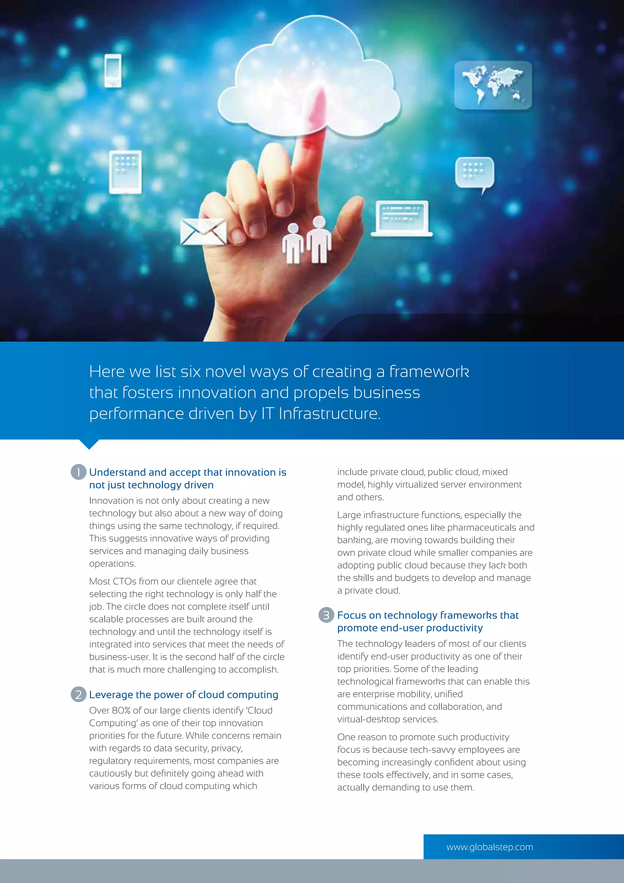 Here we list six novel ways of creating a framework
that fosters innovation and propels business
performance driven by IT Infrastructure.
Innovation is not only about creating a new
technology but also about a new way of doing
things using the same technology, if required.
This suggests innovative ways of providing
services and managing daily business
operations.
Most CTOs from our clientele agree that
selecting the right technology is only half the
job. The circle does not complete itself until
scalable processes are built around the
technology and until the technology itself is
integrated into services that meet the needs of
business-user. It is the second half of the circle
that is much more challenging to accomplish.
Understand and accept that innovation is
not just technology driven
The technology leaders of most of our clients
identify end-user productivity as one of their
top priorities. Some of the leading
technological frameworks that can enable this
are enterprise mobility, uniﬁed
communications and collaboration, and
virtual-desktop services.
One reason to promote such productivity
focus is because tech-savvy employees are
becoming increasingly conﬁdent about using
these tools effectively, and in some cases,
actually demanding to use them.
Focus on technology frameworks that
promote end-user productivity
Over 80% of our large clients identify ‘Cloud
Computing’ as one of their top innovation
priorities for the future. While concerns remain
with regards to data security, privacy,
regulatory requirements, most companies are
cautiously but deﬁnitely going ahead with
various forms of cloud computing which
Leverage the power of cloud computing
include private cloud, public cloud, mixed
model, highly virtualized server environment
and others.
Large infrastructure functions, especially the
highly regulated ones like pharmaceuticals and
banking, are moving towards building their
own private cloud while smaller companies are
adopting public cloud because they lack both
the skills and budgets to develop and manage
a private cloud.
1
2
3
www.globalstep.com
 