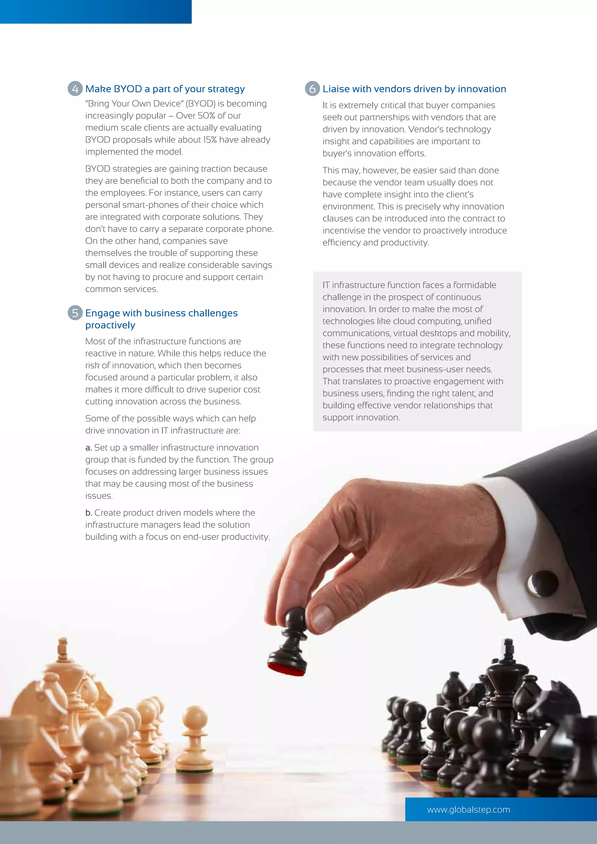 www.globalstep.com
Most of the infrastructure functions are
reactive in nature. While this helps reduce the
risk of innovation, which then becomes
focused around a particular problem, it also
makes it more difficult to drive superior cost
cutting innovation across the business.
Some of the possible ways which can help
drive innovation in IT infrastructure are:
a. Set up a smaller infrastructure innovation
group that is funded by the function. The group
focuses on addressing larger business issues
that may be causing most of the business
issues.
b. Create product driven models where the
infrastructure managers lead the solution
building with a focus on end-user productivity.
Engage with business challenges
proactively
“Bring Your Own Device” (BYOD) is becoming
increasingly popular – Over 50% of our
medium scale clients are actually evaluating
BYOD proposals while about 15% have already
implemented the model.
BYOD strategies are gaining traction because
they are beneﬁcial to both the company and to
the employees. For instance, users can carry
personal smart-phones of their choice which
are integrated with corporate solutions. They
don’t have to carry a separate corporate phone.
On the other hand, companies save
themselves the trouble of supporting these
small devices and realize considerable savings
by not having to procure and support certain
common services.
Make BYOD a part of your strategy
It is extremely critical that buyer companies
seek out partnerships with vendors that are
driven by innovation. Vendor’s technology
insight and capabilities are important to
buyer’s innovation efforts.
This may, however, be easier said than done
because the vendor team usually does not
have complete insight into the client’s
environment. This is precisely why innovation
clauses can be introduced into the contract to
incentivise the vendor to proactively introduce
efficiency and productivity.
IT infrastructure function faces a formidable
challenge in the prospect of continuous
innovation. In order to make the most of
technologies like cloud computing, uniﬁed
communications, virtual desktops and mobility,
these functions need to integrate technology
with new possibilities of services and
processes that meet business-user needs.
That translates to proactive engagement with
business users, ﬁnding the right talent, and
building effective vendor relationships that
support innovation.
Liaise with vendors driven by innovation4 6
5
 