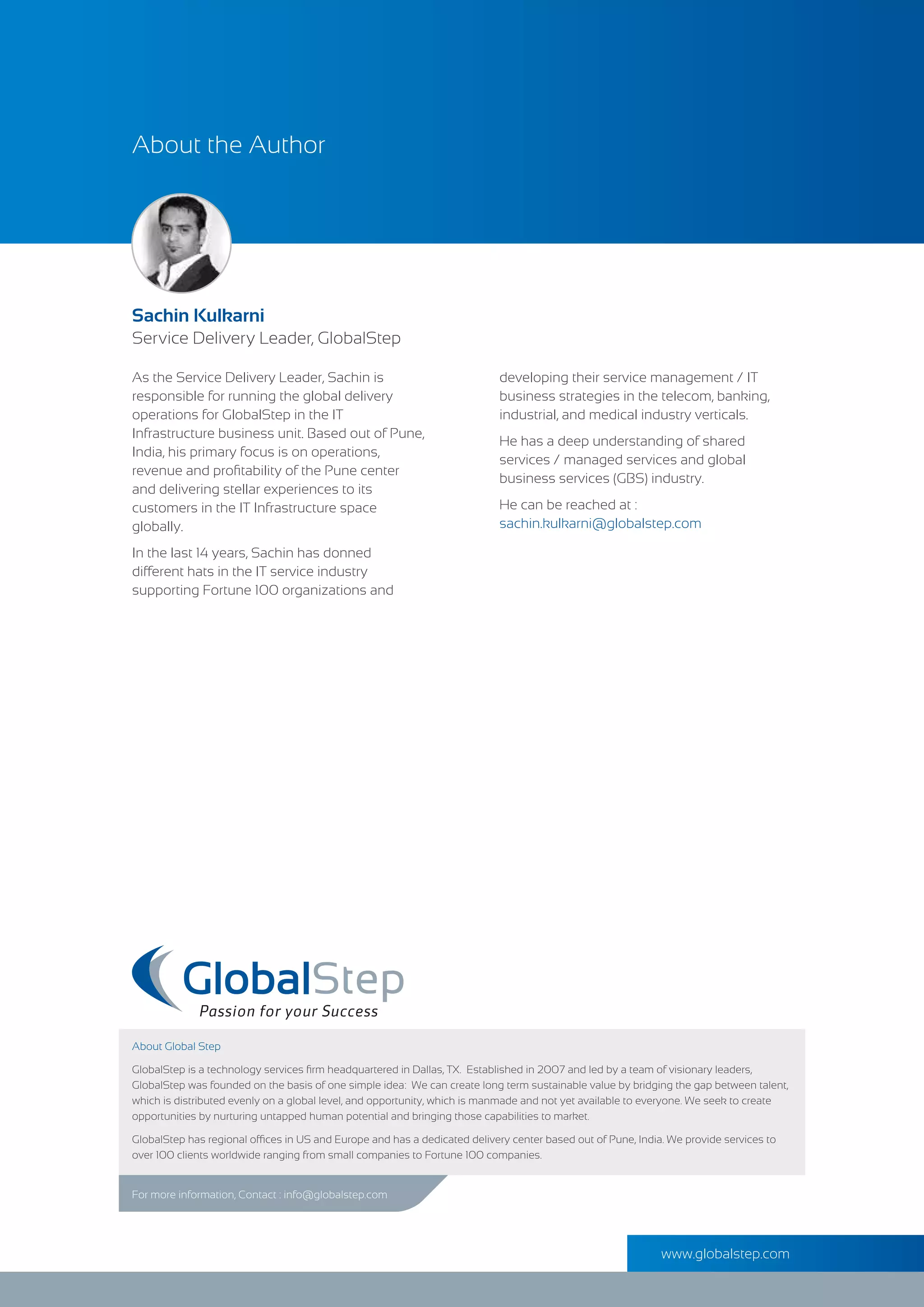 As the Service Delivery Leader, Sachin is
responsible for running the global delivery
operations for GlobalStep in the IT
Infrastructure business unit. Based out of Pune,
India, his primary focus is on operations,
revenue and proﬁtability of the Pune center
and delivering stellar experiences to its
customers in the IT Infrastructure space
globally.
In the last 14 years, Sachin has donned
different hats in the IT service industry
supporting Fortune 100 organizations and
For more information, Contact : info@globalstep.com
About Global Step
GlobalStep is a technology services ﬁrm headquartered in Dallas, TX. Established in 2007 and led by a team of visionary leaders,
GlobalStep was founded on the basis of one simple idea: We can create long term sustainable value by bridging the gap between talent,
which is distributed evenly on a global level, and opportunity, which is manmade and not yet available to everyone. We seek to create
opportunities by nurturing untapped human potential and bringing those capabilities to market.
GlobalStep has regional offices in US and Europe and has a dedicated delivery center based out of Pune, India. We provide services to
over 100 clients worldwide ranging from small companies to Fortune 100 companies.
About the Author
Sachin Kulkarni
Service Delivery Leader, GlobalStep
www.globalstep.com
developing their service management / IT
business strategies in the telecom, banking,
industrial, and medical industry verticals.
He has a deep understanding of shared
services / managed services and global
business services (GBS) industry.
He can be reached at :
sachin.kulkarni@globalstep.com
 