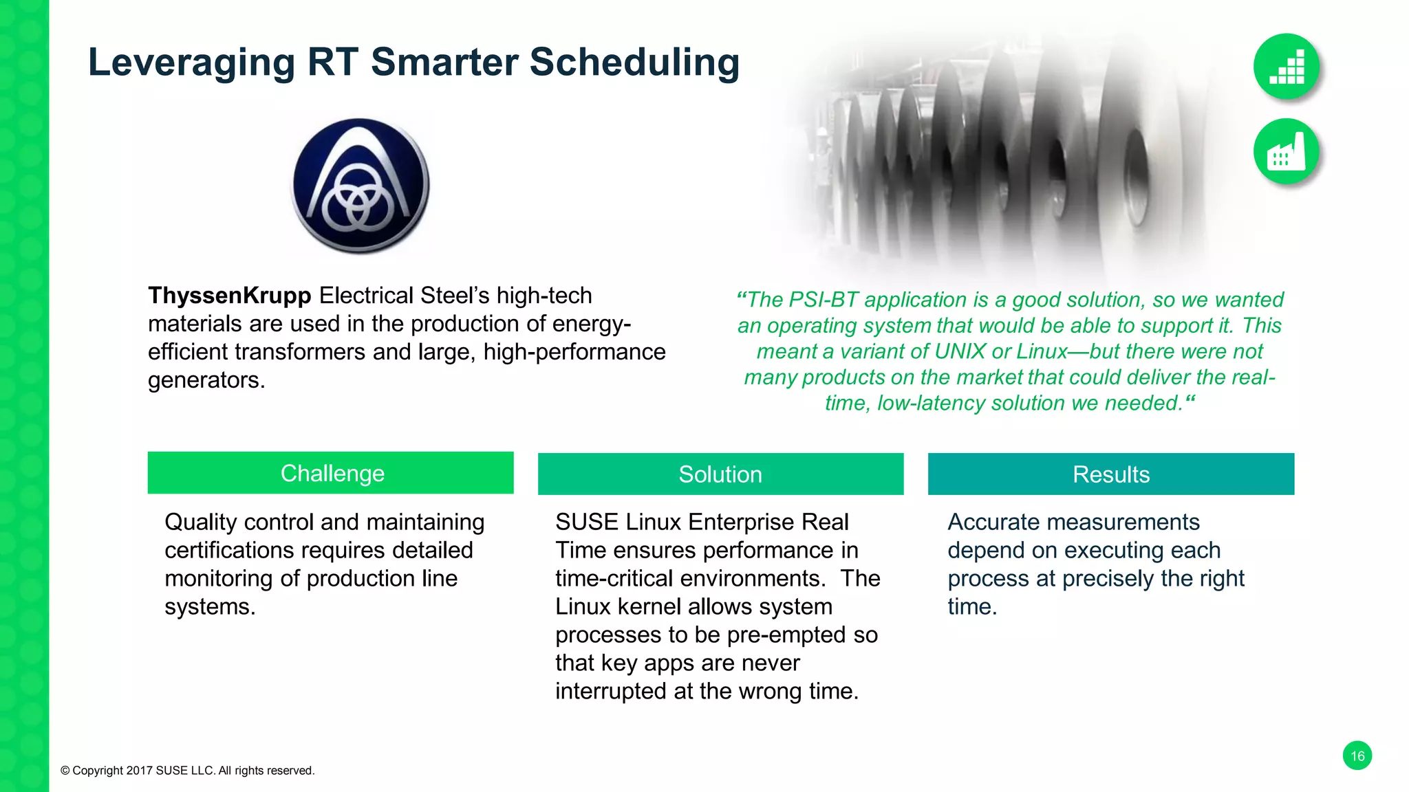 16
NASA JPL
Quality control and maintaining
certifications requires detailed
monitoring of production line
systems.
SUSE Linux Enterprise Real
Time ensures performance in
time-critical environments. The
Linux kernel allows system
processes to be pre-empted so
that key apps are never
interrupted at the wrong time.
Accurate measurements
depend on executing each
process at precisely the right
time.
Challenge Solution Results
“The PSI-BT application is a good solution, so we wanted
an operating system that would be able to support it. This
meant a variant of UNIX or Linux—but there were not
many products on the market that could deliver the real-
time, low-latency solution we needed.“
© Copyright 2017 SUSE LLC. All rights reserved.
ThyssenKrupp Electrical Steel’s high-tech
materials are used in the production of energy-
efficient transformers and large, high-performance
generators.
Leveraging RT Smarter Scheduling
 