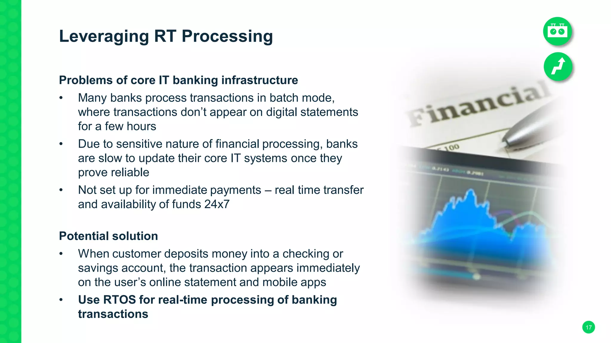 17
Leveraging RT Processing
Problems of core IT banking infrastructure
• Many banks process transactions in batch mode,
where transactions don’t appear on digital statements
for a few hours
• Due to sensitive nature of financial processing, banks
are slow to update their core IT systems once they
prove reliable
• Not set up for immediate payments – real time transfer
and availability of funds 24x7
Potential solution
• When customer deposits money into a checking or
savings account, the transaction appears immediately
on the user’s online statement and mobile apps
• Use RTOS for real-time processing of banking
transactions
 