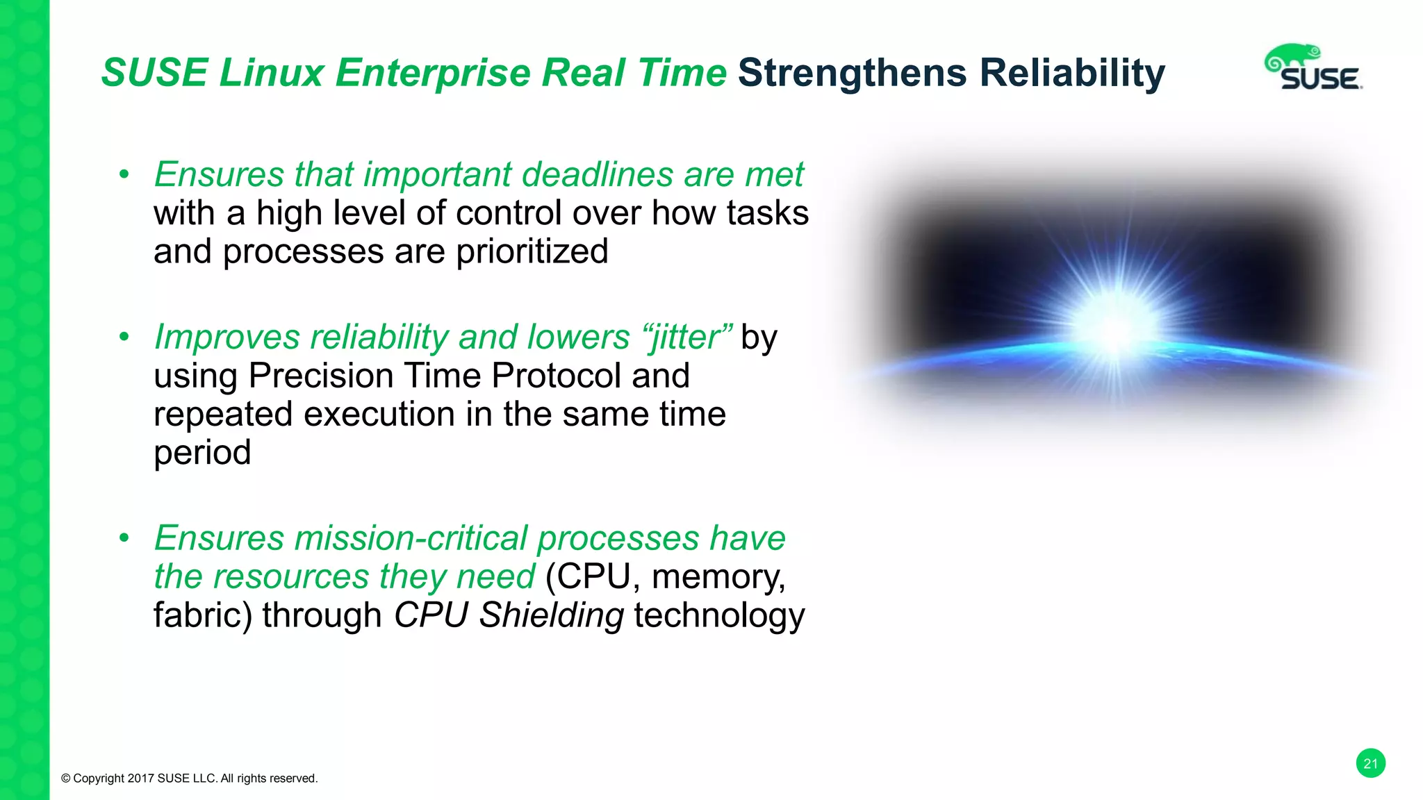 21
SUSE Linux Enterprise Real Time Strengthens Reliability
• Ensures that important deadlines are met
with a high level of control over how tasks
and processes are prioritized
• Improves reliability and lowers “jitter” by
using Precision Time Protocol and
repeated execution in the same time
period
• Ensures mission-critical processes have
the resources they need (CPU, memory,
fabric) through CPU Shielding technology
© Copyright 2017 SUSE LLC. All rights reserved.
 