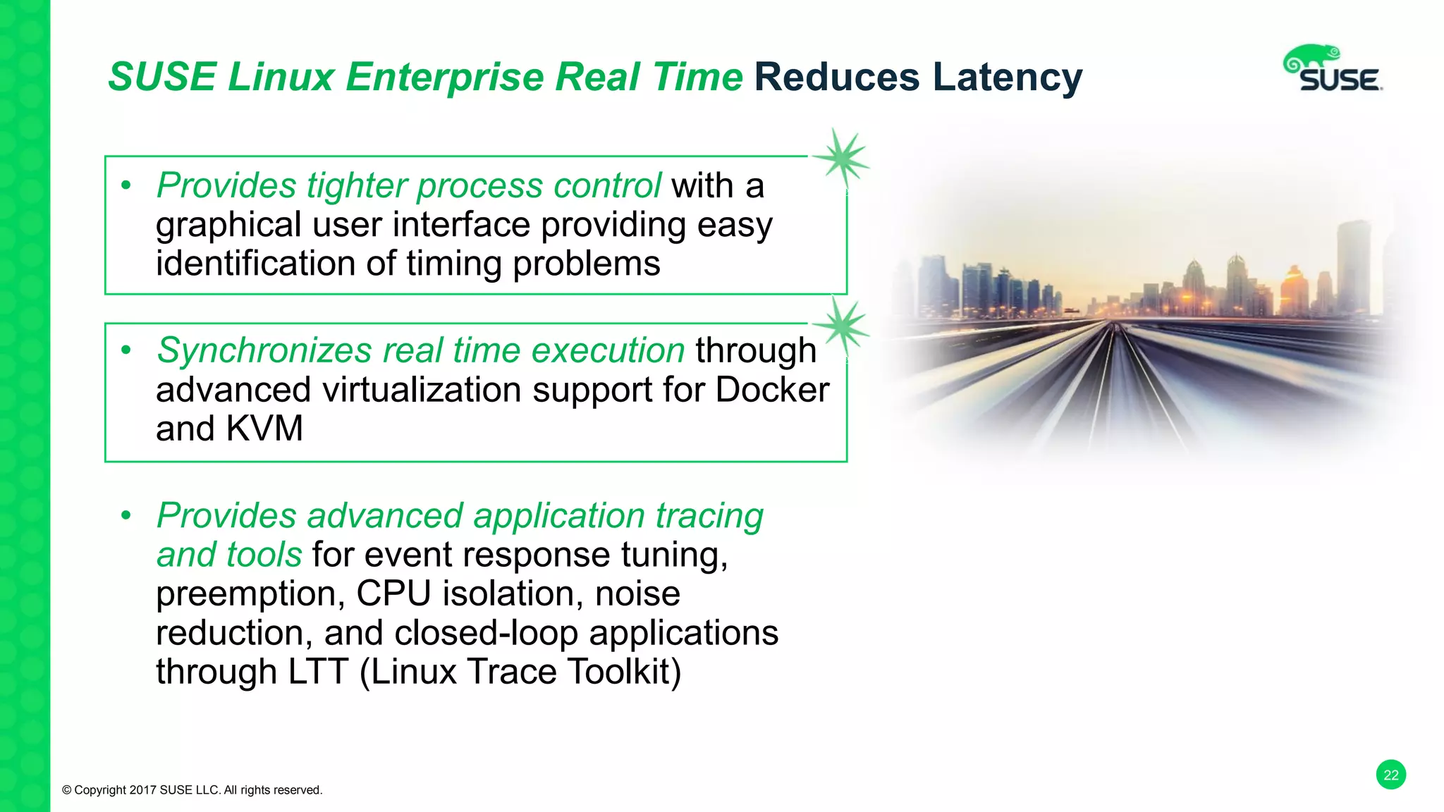 22
SUSE Linux Enterprise Real Time Reduces Latency
• Provides tighter process control with a
graphical user interface providing easy
identification of timing problems
• Synchronizes real time execution through
advanced virtualization support for Docker
and KVM
• Provides advanced application tracing
and tools for event response tuning,
preemption, CPU isolation, noise
reduction, and closed-loop applications
through LTT (Linux Trace Toolkit)
© Copyright 2017 SUSE LLC. All rights reserved.
 