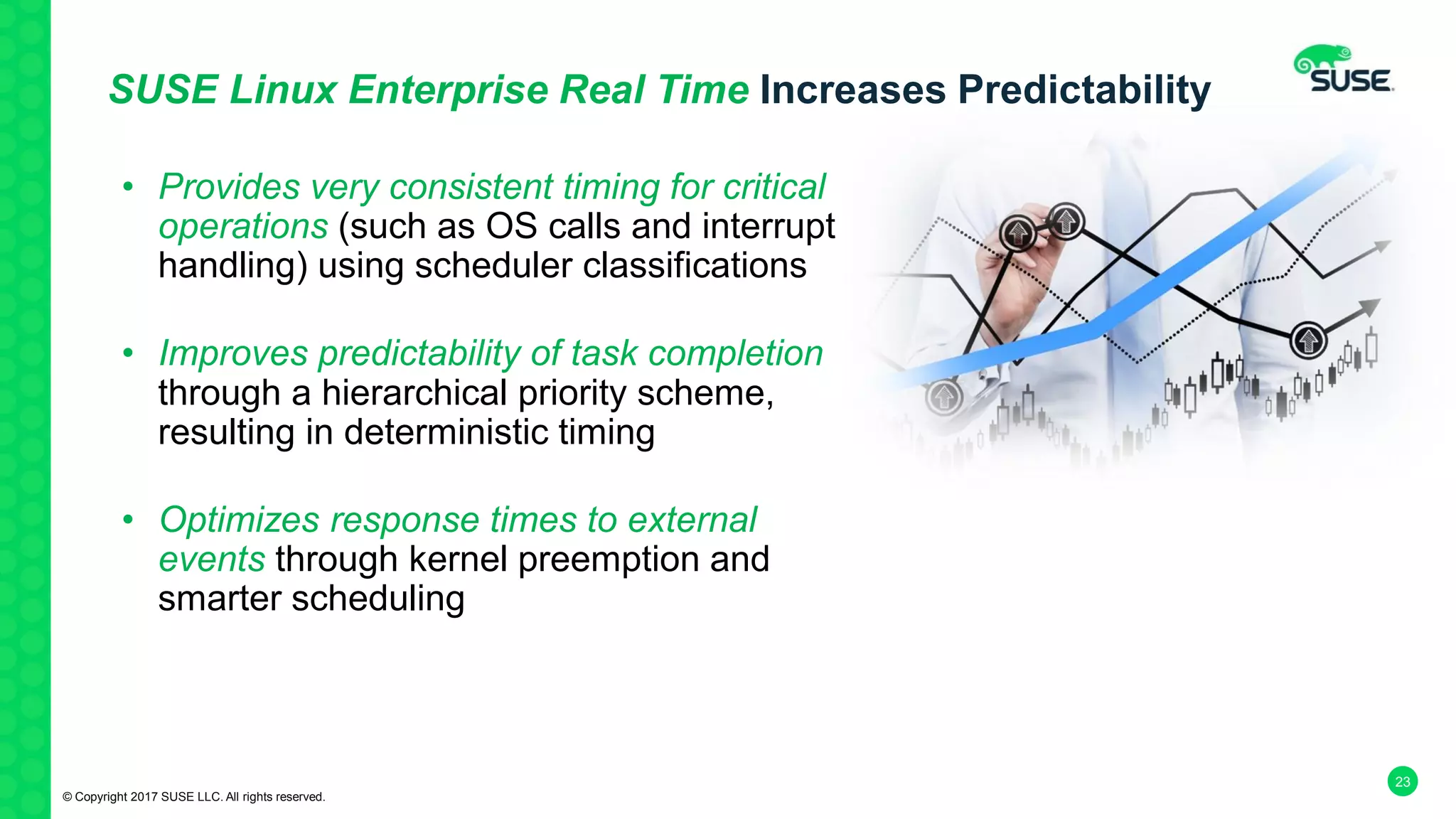 23
SUSE Linux Enterprise Real Time Increases Predictability
• Provides very consistent timing for critical
operations (such as OS calls and interrupt
handling) using scheduler classifications
• Improves predictability of task completion
through a hierarchical priority scheme,
resulting in deterministic timing
• Optimizes response times to external
events through kernel preemption and
smarter scheduling
© Copyright 2017 SUSE LLC. All rights reserved.
 