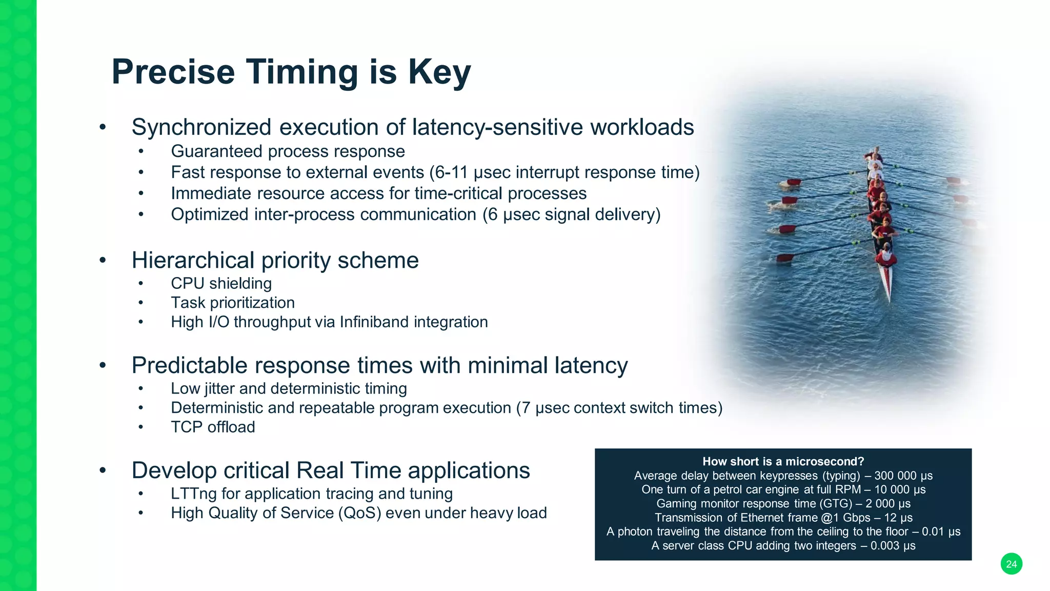 24
Precise Timing is Key
• Synchronized execution of latency-sensitive workloads
• Guaranteed process response
• Fast response to external events (6-11 µsec interrupt response time)
• Immediate resource access for time-critical processes
• Optimized inter-process communication (6 µsec signal delivery)
• Hierarchical priority scheme
• CPU shielding
• Task prioritization
• High I/O throughput via Infiniband integration
• Predictable response times with minimal latency
• Low jitter and deterministic timing
• Deterministic and repeatable program execution (7 µsec context switch times)
• TCP offload
• Develop critical Real Time applications
• LTTng for application tracing and tuning
• High Quality of Service (QoS) even under heavy load
How short is a microsecond?
Average delay between keypresses (typing) – 300 000 μs
One turn of a petrol car engine at full RPM – 10 000 μs
Gaming monitor response time (GTG) – 2 000 μs
Transmission of Ethernet frame @1 Gbps – 12 μs
A photon traveling the distance from the ceiling to the floor – 0.01 μs
A server class CPU adding two integers – 0.003 μs
 