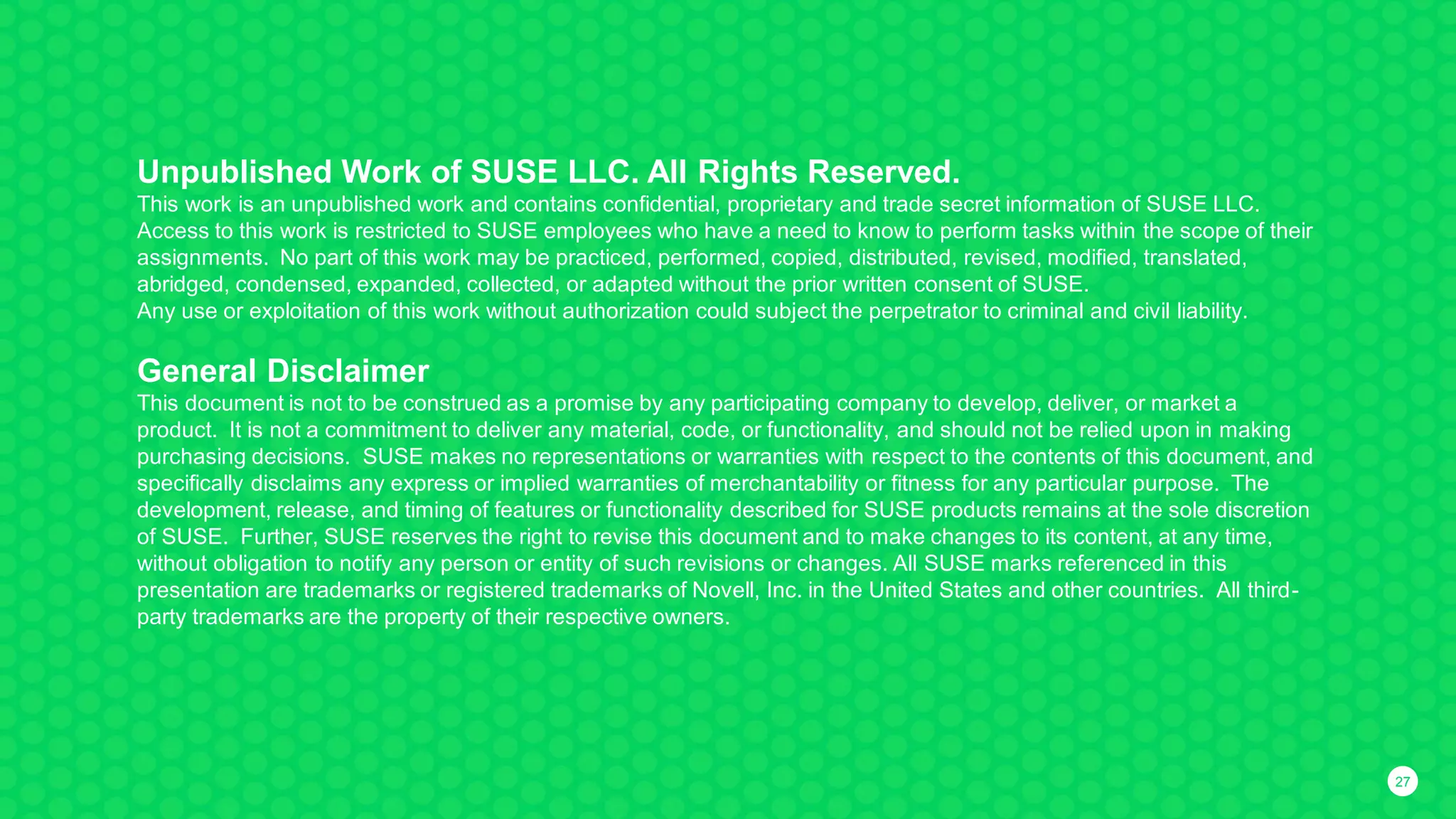 2727
Unpublished Work of SUSE LLC. All Rights Reserved.
This work is an unpublished work and contains confidential, proprietary and trade secret information of SUSE LLC.
Access to this work is restricted to SUSE employees who have a need to know to perform tasks within the scope of their
assignments. No part of this work may be practiced, performed, copied, distributed, revised, modified, translated,
abridged, condensed, expanded, collected, or adapted without the prior written consent of SUSE.
Any use or exploitation of this work without authorization could subject the perpetrator to criminal and civil liability.
General Disclaimer
This document is not to be construed as a promise by any participating company to develop, deliver, or market a
product. It is not a commitment to deliver any material, code, or functionality, and should not be relied upon in making
purchasing decisions. SUSE makes no representations or warranties with respect to the contents of this document, and
specifically disclaims any express or implied warranties of merchantability or fitness for any particular purpose. The
development, release, and timing of features or functionality described for SUSE products remains at the sole discretion
of SUSE. Further, SUSE reserves the right to revise this document and to make changes to its content, at any time,
without obligation to notify any person or entity of such revisions or changes. All SUSE marks referenced in this
presentation are trademarks or registered trademarks of Novell, Inc. in the United States and other countries. All third-
party trademarks are the property of their respective owners.
 