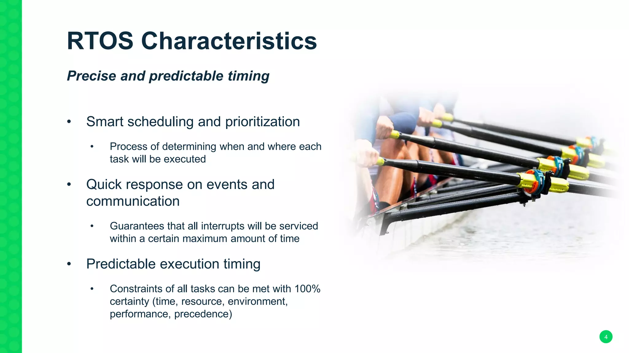 4
RTOS Characteristics
Precise and predictable timing
• Smart scheduling and prioritization
• Process of determining when and where each
task will be executed
• Quick response on events and
communication
• Guarantees that all interrupts will be serviced
within a certain maximum amount of time
• Predictable execution timing
• Constraints of all tasks can be met with 100%
certainty (time, resource, environment,
performance, precedence)
 
