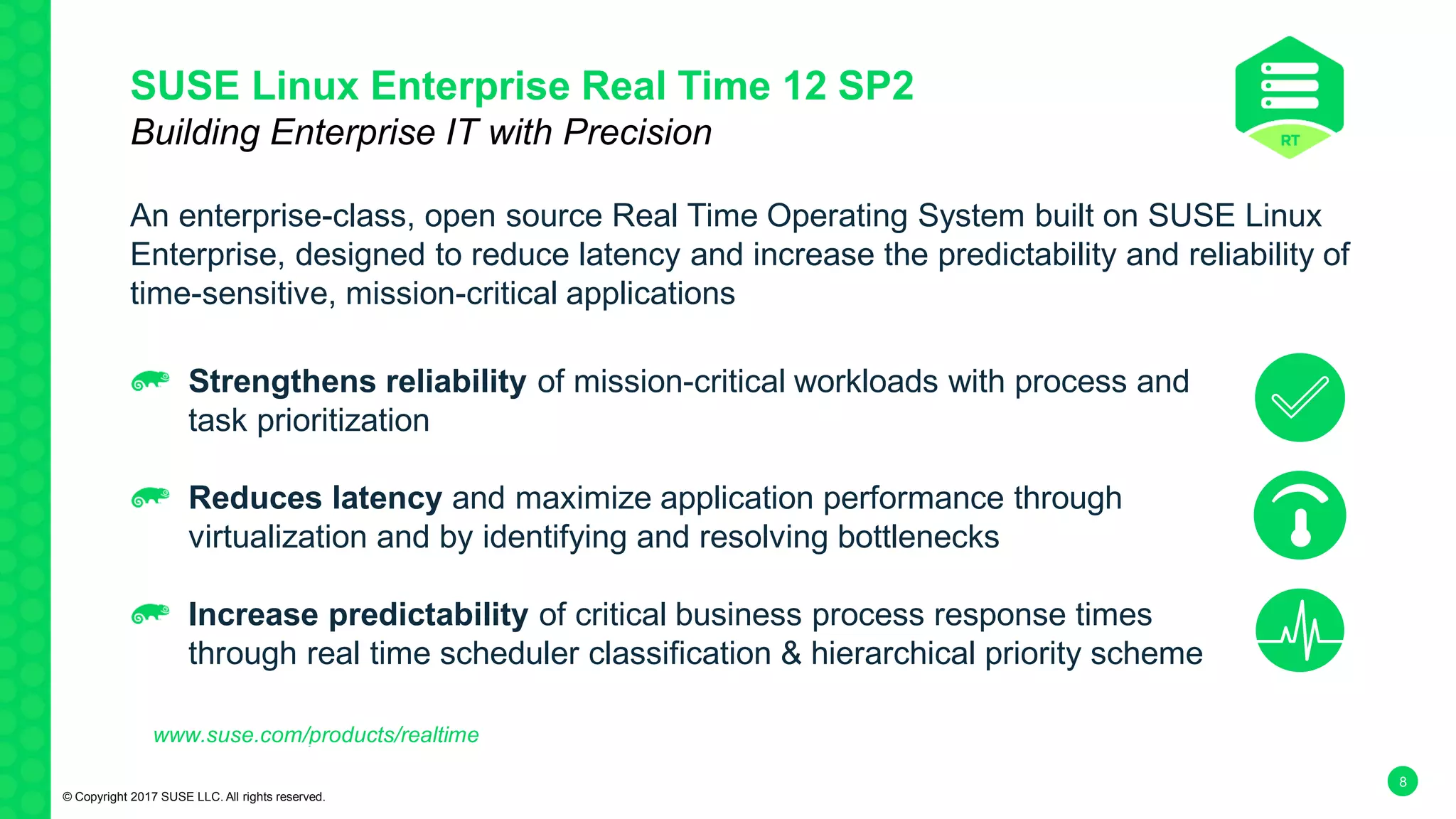 8
SUSE Linux Enterprise Real Time 12 SP2
Building Enterprise IT with Precision
An enterprise-class, open source Real Time Operating System built on SUSE Linux
Enterprise, designed to reduce latency and increase the predictability and reliability of
time-sensitive, mission-critical applications
www.suse.com/products/realtime
Strengthens reliability of mission-critical workloads with process and
task prioritization
Reduces latency and maximize application performance through
virtualization and by identifying and resolving bottlenecks
Increase predictability of critical business process response times
through real time scheduler classification & hierarchical priority scheme
© Copyright 2017 SUSE LLC. All rights reserved.
 