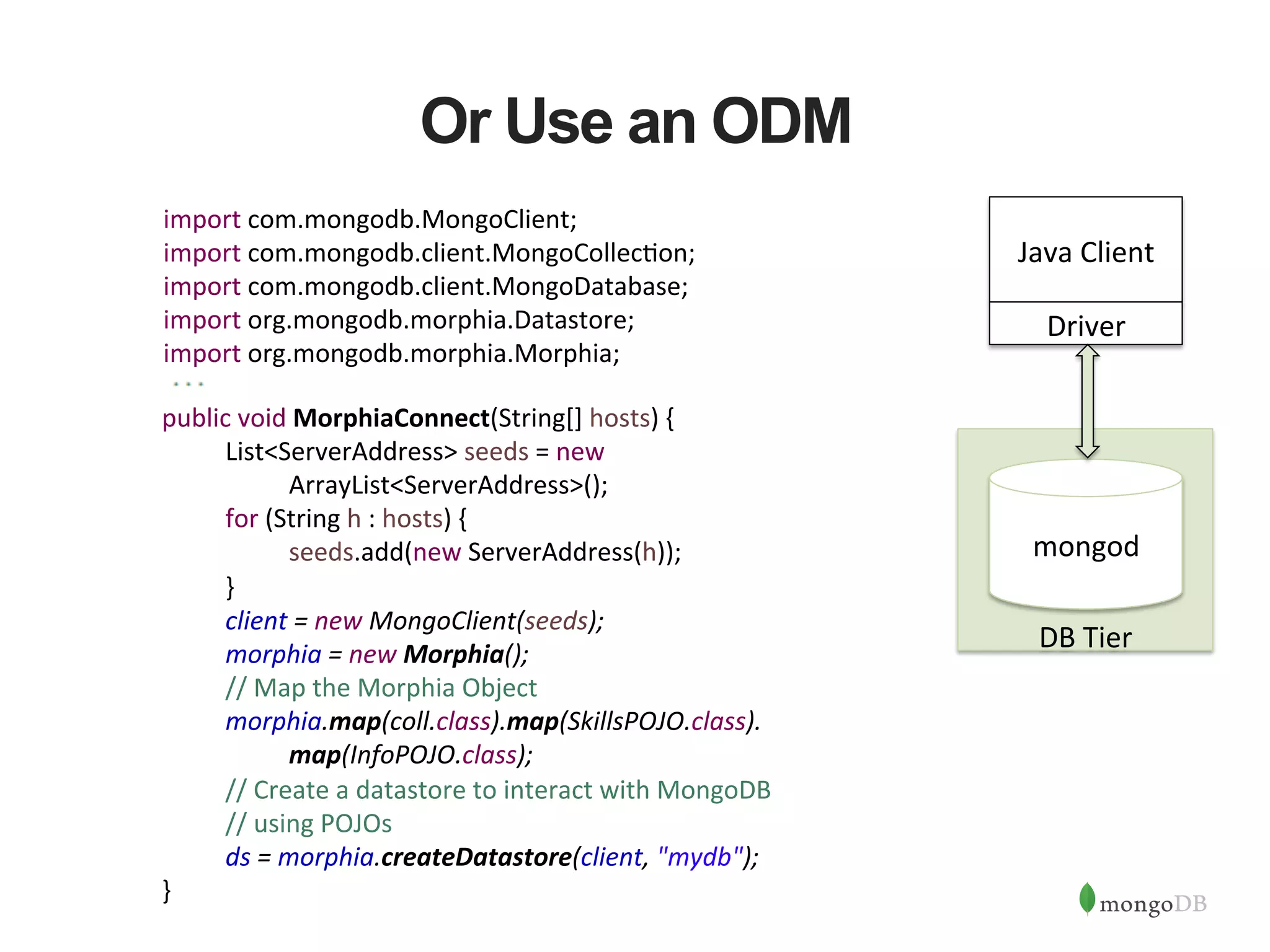 Or Use an ODM import  com.mongodb.MongoClient;   import  com.mongodb.client.MongoCollec1on;   import  com.mongodb.client.MongoDatabase;   import  org.mongodb.morphia.Datastore;   import  org.mongodb.morphia.Morphia;   public  void  MorphiaConnect(String[]  hosts)  {      List<ServerAddress>  seeds  =  new                ArrayList<ServerAddress>();      for  (String  h  :  hosts)  {        seeds.add(new  ServerAddress(h));      }        client  =  new  MongoClient(seeds);      morphia  =  new  Morphia();      //  Map  the  Morphia  Object        morphia.map(coll.class).map(SkillsPOJO.class).        map(InfoPOJO.class);      //  Create  a  datastore  to  interact  with  MongoDB            //  using  POJOs      ds  =  morphia.createDatastore(client,  "mydb");    }                       DB  Tier             mongod   Java  Client   Driver   