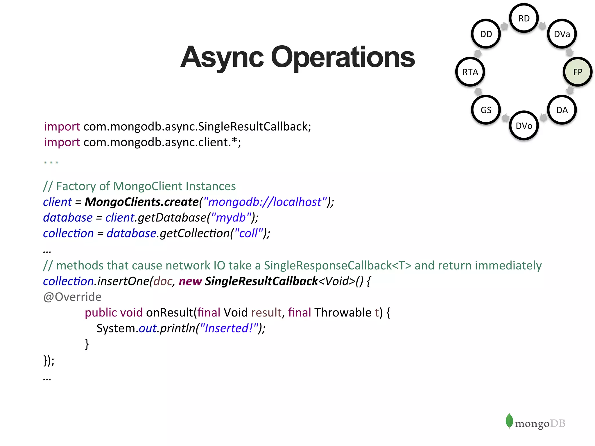 Async Operations //  Factory  of  MongoClient  Instances   client  =  MongoClients.create("mongodb://localhost");       database  =  client.getDatabase("mydb");   collec6on  =  database.getCollec6on("coll");   …       //  methods  that  cause  network  IO  take  a  SingleResponseCallback<T>  and  return  immediately   collec6on.insertOne(doc,  new  SingleResultCallback<Void>()  {   @Override            public  void  onResult(ﬁnal  Void  result,  ﬁnal  Throwable  t)  {                    System.out.println("Inserted!");            }   });   …   import  com.mongodb.async.SingleResultCallback;   import  com.mongodb.async.client.*;   RD   DVa   FP   DA   DVo   GS   RTA   DD   
