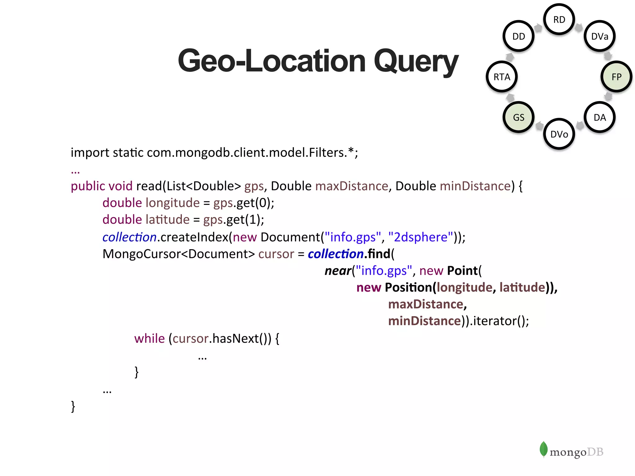 Geo-Location Query import  sta1c  com.mongodb.client.model.Filters.*;   …   public  void  read(List<Double>  gps,  Double  maxDistance,  Double  minDistance)  {    double  longitude  =  gps.get(0);    double  la1tude  =  gps.get(1);    collec6on.createIndex(new  Document("info.gps",  "2dsphere"));    MongoCursor<Document>  cursor  =  collec/on.ﬁnd(                  near("info.gps",  new  Point(      new  PosiAon(longitude,  laAtude)),        maxDistance,                      minDistance)).iterator();      while  (cursor.hasNext())  {          …      }    …   }         RD   DVa   FP   DA   DVo   GS   RTA   DD   