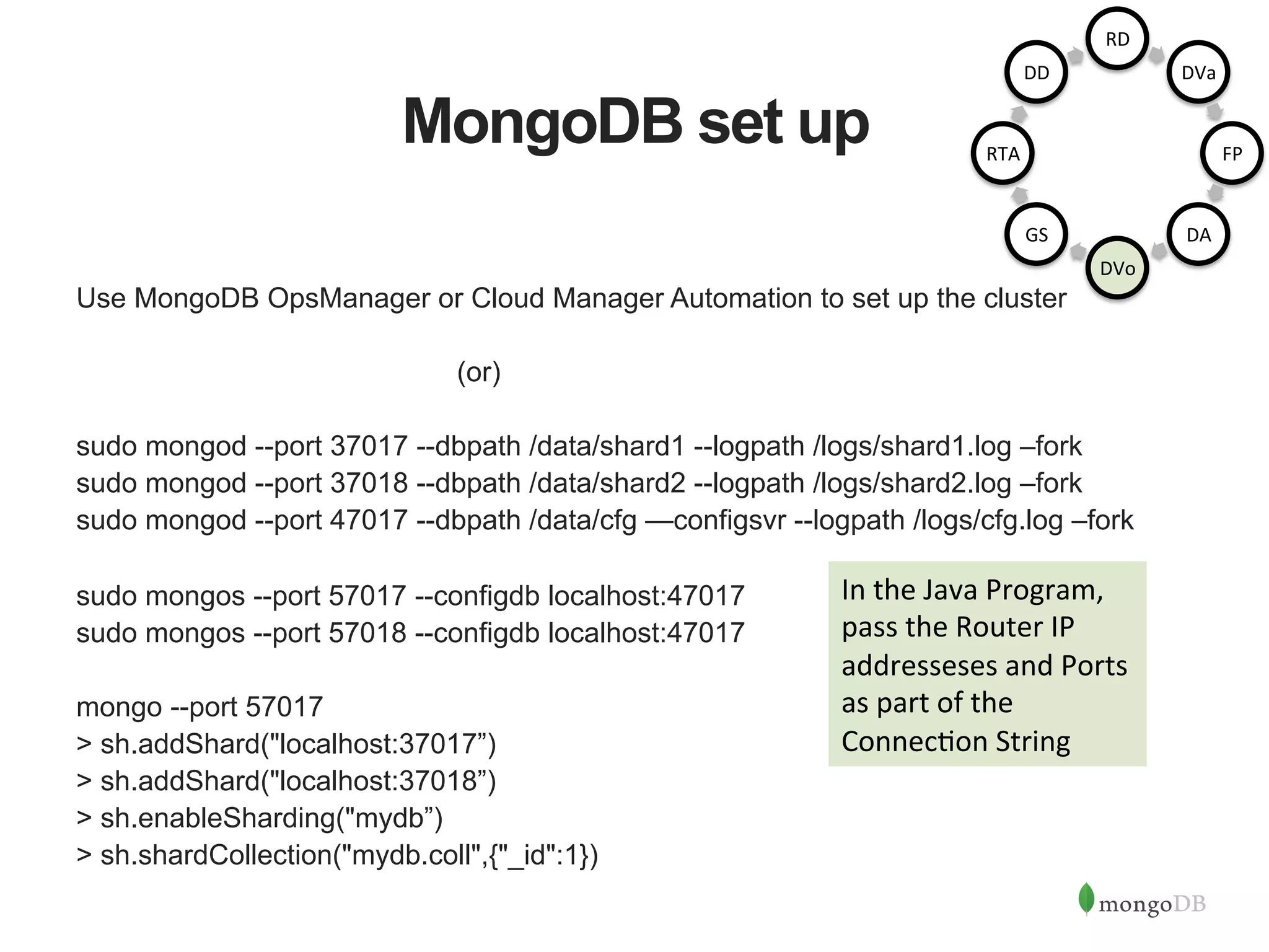 MongoDB set up Use MongoDB OpsManager or Cloud Manager Automation to set up the cluster (or) sudo mongod --port 37017 --dbpath /data/shard1 --logpath /logs/shard1.log –fork sudo mongod --port 37018 --dbpath /data/shard2 --logpath /logs/shard2.log –fork sudo mongod --port 47017 --dbpath /data/cfg —configsvr --logpath /logs/cfg.log –fork sudo mongos --port 57017 --configdb localhost:47017 sudo mongos --port 57018 --configdb localhost:47017 mongo --port 57017 > sh.addShard("localhost:37017”) > sh.addShard("localhost:37018”) > sh.enableSharding("mydb”) > sh.shardCollection("mydb.coll",{"_id":1}) In  the  Java  Program,   pass  the  Router  IP   addresseses  and  Ports   as  part  of  the   Connec1on  String   RD   DVa   FP   DA   DVo   GS   RTA   DD   