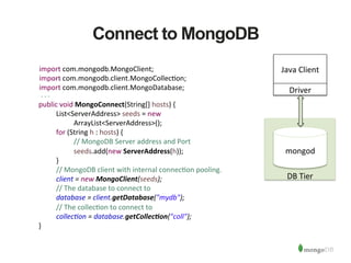  
	
  
	
  
	
  
	
  
	
  
	
  
	
  
	
  
	
  
DB	
  Tier	
  
	
  
	
  
	
  
	
  
	
  
Connect to MongoDB
mongod	
  
Java	
  Client	
  
Driver	
  
public	
  void	
  MongoConnect(String[]	
  hosts)	
  {	
  
	
   	
  List<ServerAddress>	
  seeds	
  =	
  new	
   	
   	
   	
   	
  	
  	
   	
   	
  
	
   	
   	
  ArrayList<ServerAddress>();	
  
	
   	
  for	
  (String	
  h	
  :	
  hosts)	
  {	
  
	
   	
   	
  //	
  MongoDB	
  Server	
  address	
  and	
  Port	
  
	
   	
   	
  seeds.add(new	
  ServerAddress(h));	
  
	
   	
  }	
  
	
   	
  //	
  MongoDB	
  client	
  with	
  internal	
  connec1on	
  pooling.	
  	
  
	
   	
  client	
  =	
  new	
  MongoClient(seeds);	
  
	
   	
  //	
  The	
  database	
  to	
  connect	
  to	
  
	
   	
  database	
  =	
  client.getDatabase("mydb");	
  
	
   	
  //	
  The	
  collec1on	
  to	
  connect	
  to	
  
	
   	
  collec6on	
  =	
  database.getCollec/on("coll");	
  
	
  }	
  
import	
  com.mongodb.MongoClient;	
  
import	
  com.mongodb.client.MongoCollec1on;	
  
import	
  com.mongodb.client.MongoDatabase;	
  
 