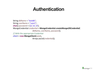 Authentication
String	
  dbName	
  =	
  ”testdb";	
  
String	
  userName	
  =	
  "user1";	
  
char[]	
  password	
  =	
  {‘p',’w',’d'};	
  
MongoCreden1al	
  creden1al	
  =	
  MongoCredenAal.createMongoCRCreden/al(	
  
	
   	
   	
   	
  dbName,	
  userName,	
  password);	
  
//	
  With	
  the	
  appropriate	
  Creden1al	
  
client	
  =	
  new	
  MongoClient(seeds,	
  
	
   	
   	
   	
  Arrays.asList(creden1al));	
  
 