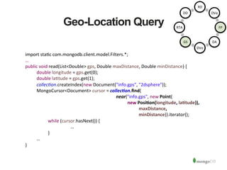 Geo-Location Query
import	
  sta1c	
  com.mongodb.client.model.Filters.*;	
  
…	
  
public	
  void	
  read(List<Double>	
  gps,	
  Double	
  maxDistance,	
  Double	
  minDistance)	
  {	
  
	
  double	
  longitude	
  =	
  gps.get(0);	
  
	
  double	
  la1tude	
  =	
  gps.get(1);	
  
	
  collec6on.createIndex(new	
  Document("info.gps",	
  "2dsphere"));	
  
	
  MongoCursor<Document>	
  cursor	
  =	
  collec/on.ﬁnd(	
  
	
   	
   	
   	
   	
   	
   	
   	
  near("info.gps",	
  new	
  Point(	
  
	
   	
  new	
  PosiAon(longitude,	
  laAtude)),	
  
	
   	
   	
  maxDistance,	
  
	
   	
   	
   	
   	
   	
   	
   	
   	
   	
  minDistance)).iterator(); 	
  
	
   	
  while	
  (cursor.hasNext())	
  {	
  
	
   	
   	
   	
  …	
  
	
   	
  }	
  
	
  …	
  
}	
  
	
  
	
  
	
  
RD	
  
DVa	
  
FP	
  
DA	
  
DVo	
  
GS	
  
RTA	
  
DD	
  
 