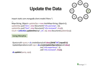 Update the Data
import	
  sta1c	
  com.mongodb.client.model.Filters.*;	
  
…	
  
Map<String,	
  Object>	
  updateOps	
  =	
  new	
  HashMap<String,	
  Object>();	
  
updateOps.put("$inc",	
  new	
  Document("info.yearsexp",	
  1));	
  
updateOps.put("$set",	
  new	
  Document("info.reviewed",	
  true));	
  
result	
  =	
  collec/on.updateOne(eq("_id",	
  id),	
  new	
  Document(updateOps));	
  
Using	
  Morphia	
  
Query<coll>	
  query	
  =	
  ds.createQuery(coll.class).ﬁeld("id").equal(id);	
  
UpdateOpera1ons<coll>	
  ops	
  =	
  ds.createUpdateOpera/ons(coll.class)	
  
	
   	
   	
   	
   	
   	
  .inc("info.experience",	
  1)	
  
	
   	
   	
   	
   	
   	
  .set("info.reviewed",	
  true);	
  
ds.update(query,	
  ops);	
  
RD	
  
DVa	
  
FP	
  
DA	
  
DVo	
  
GS	
  
RTA	
  
DD	
  
 