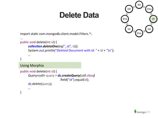 Delete Data
Using	
  Morphia	
  
import	
  sta1c	
  com.mongodb.client.model.Filters.*;	
  
…	
  
public	
  void	
  delete(int	
  id)	
  {	
  
	
  collec/on.deleteOne(eq("_id",	
  id));	
  
	
  System.out.println("Deleted	
  Document	
  with	
  id:	
  "	
  +	
  id	
  +	
  "n");	
  
	
  …	
  
}	
  
public	
  void	
  delete(int	
  id)	
  {	
  
	
  Query<coll>	
  query	
  =	
  ds.createQuery(coll.class)	
  
	
   	
   	
   	
   	
  .ﬁeld("id").equal(id);	
  
	
  ds.delete(query);	
  
	
  …	
  
}	
  
RD	
  
DVa	
  
FP	
  
DA	
  
DVo	
  
GS	
  
RTA	
  
DD	
  
 